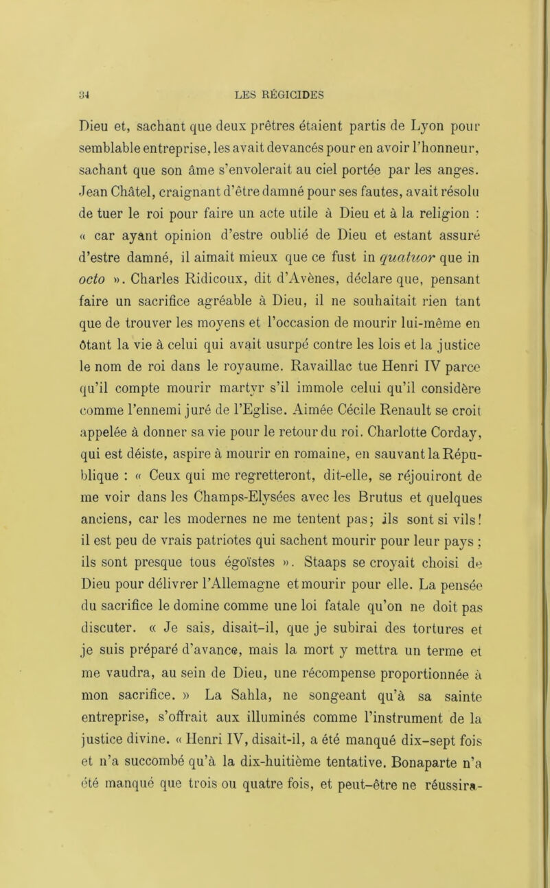 Dieu et, sachant que deux prêtres étaient partis de Lyon pour semblable entreprise, les avait devancés pour en avoir l'honneur, sachant que son âme s’envolerait au ciel portée par les anges. Jean Châtel, craignant d’être damné pour ses fautes, avait résolu de tuer le roi pour faire un acte utile à Dieu et à la religion : « car ayant opinion d’estre oublié de Dieu et estant assuré d’estre damné, il aimait mieux que ce fust in quatuor que in octo ». Charles Ridicoux, dit d’Avènes, déclare que, pensant faire un sacrifice agréable à Dieu, il ne souhaitait rien tant que de trouver les moyens et l’occasion de mourir lui-même en ôtant la vie à celui qui avait usurpé contre les lois et la justice le nom de roi dans le royaume. Ravaillac tue Henri IV parce qu’il compte mourir martyr s’il immole celui qu’il considère comme l’ennemi juré de l’Eglise. Aimée Cécile Renault se croit appelée à donner sa vie pour le retour du roi. Charlotte Corday, qui est déiste, aspire à mourir en romaine, en sauvant la Répu- blique : « Ceux qui me regretteront, dit-elle, se réjouiront de me voir dans les Champs-Elysées avec les Brutus et quelques anciens, car les modernes ne me tentent pas; ils sont si vils! il est peu de vrais patriotes qui sachent mourir pour leur pays ; ils sont presque tous égoïstes ». Staaps se croyait choisi de Dieu pour délivrer l’Allemagne et mourir pour elle. La pensée du sacrifice le domine comme une loi fatale qu’on ne doit pas discuter. « Je sais, disait-il, que je subirai des tortures et je suis préparé d’avance, mais la mort y mettra un terme et me vaudra, au sein de Dieu, une récompense proportionnée à mon sacrifice. » La Sahla, ne songeant qu’à sa sainte entreprise, s’offrait aux illuminés comme l’instrument de la justice divine. « Henri IV, disait-il, a été manqué dix-sept fois et n’a succombé qu’à la dix-huitième tentative. Bonaparte n’a été manqué que trois ou quatre fois, et peut-être ne réussira-