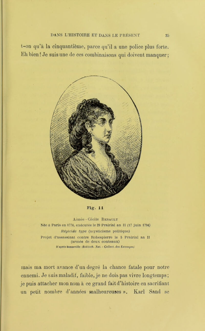 t-on qu’à la cinquantième, parce qu’il a une police plus forte. Eh bien ! Je suis une de ces combinaisons qui doivent manquer; Fig. 11 Aimée - Cécile Renault Née à Paris en 1774, exécutée le 29 Prairial an 11 (17 juin 1794) Régicide type (mysticisme politique) Projet d’assassinat contre Robespierre le 5 Prairial an II (armée de deux couteaux) D’après Bonnciillc (Bibliolh■ tiat. - Collect. des Estampes) mais ma mort avance d'un degré la chance fatale pour notre ennemi. Je suis maladif, faible, je ne dois pas vivre longtemps; je puis attacher mon nom à ce grand fait d’histoire en sacrifiant un petit nombre d’années malheureuses ». Karl Sand se