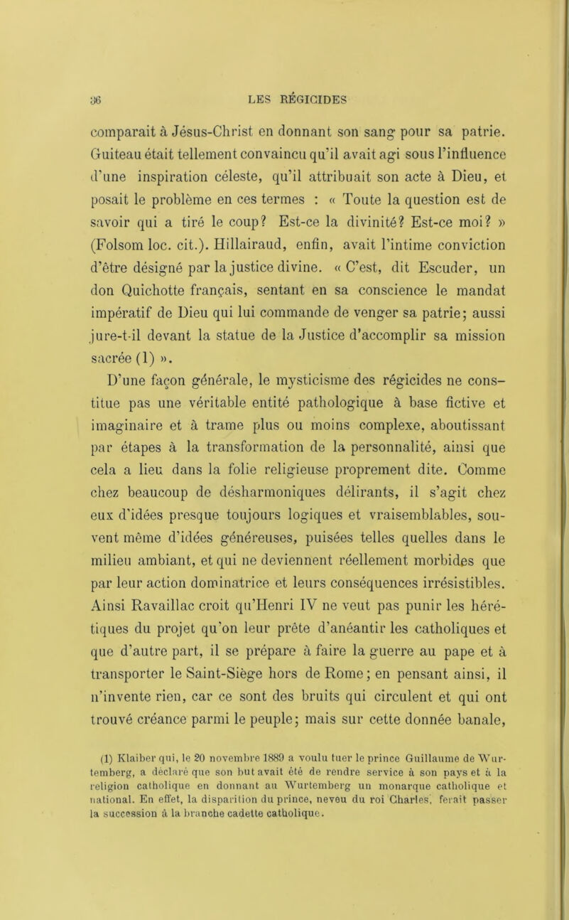 comparait à Jésus-Christ en donnant son sang pour sa patrie. Guiteau était tellement convaincu qu’il avait agi sous l’influence d'une inspiration céleste, qu’il attribuait son acte à Dieu, et posait le problème en ces termes : « Toute la question est de savoir qui a tiré le coup? Est-ce la divinité? Est-ce moi? » (Folsom loc. cit.). Hillairaud, enfin, avait l’intime conviction d’être désigné par la justice divine. «C’est, dit Escuder, lin don Quichotte français, sentant en sa conscience le mandat impératif de Dieu qui lui commande de venger sa patrie; aussi jure-t-il devant la statue de la Justice d’accomplir sa mission sacrée (1) ». D’une façon générale, le mysticisme des régicides ne cons- titue pas une véritable entité pathologique à base fictive et imaginaire et à trame plus ou moins complexe, aboutissant par étapes à la transformation de la personnalité, ainsi que cela a lieu dans la folie religieuse proprement dite. Comme chez beaucoup de désharmoniques délirants, il s’agit chez eux d’idées presque toujours logiques et vraisemblables, sou- vent même d’idées généreuses, puisées telles quelles dans le milieu ambiant, et qui ne deviennent réellement morbides que par leur action dominatrice et leurs conséquences irrésistibles. Ainsi Ravaillac croit quTIenri IV ne veut pas punir les héré- tiques du projet qu'on leur prête d’anéantir les catholiques et que d’autre part, il se prépare à faire la guerre au pape et à transporter le Saint-Siège hors de Rome; en pensant ainsi, il n’invente rien, car ce sont des bruits qui circulent et qui ont trouvé créance parmi le peuple; mais sur cette donnée banale, (1) Klaiber qui, le 20 novembre 1889 a voulu tuer le prince Guillaume de Wur- temberg, a déclaré que son but avait été de rendre service à son pays et à la religion catholique en donnant au Wurtemberg un monarque catholique et national. En effet, la disparition du prince, neveu du roi Charles, ferait passer la succession â la branche cadette catholique.