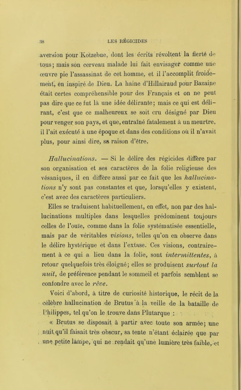 aversion pour Ivotzebue, dont les écrits révoltent la fierté do tous; mais son cerveau malade lui fait envisager comme une œuvre pie l’assassinat de cet homme, et il l’accomplit froide- ment, en inspiré de Dieu. La haine d’IIillairaud pour Bazaine était certes compréhensible pour des Français et on ne peut pas dire que ce fut là une idée délirante; mais ce qui est déli- rant, c’est que ce malheureux se soit cru désigné par Dieu pour venger son pays, et que, entraîné fatalement à un meurtre, il l’ait exécuté à une époque et dans des conditions où il n’avait plus, pour ainsi dire, sa raison d’être. Hallucinations. — Si le délire des régicides diffère par son organisation et ses caractères de la folie religieuse des vésaniques, il en diffère aussi par ce fait que les hallucina- tions n’y sont pas constantes et que, lorsqu’elles y existent, c’est avec des caractères particuliers. Elles se traduisent habituellement, en effet, non par des hal- lucinations multiples dans lesquelles prédominent toujours celles de l’ouïe, comme dans la folie systématisée essentielle, mais par de véritables visions, telles qu’on en observe dans le délire hystérique et dans l’extase. Ces visions, contraire- ment à ce qui a lieu dans la folie, sont intermittentes, à retour quelquefois très éloigné; elles se produisent surtout la nuit, de préférence pendant le sommeil et parfois semblent se confondre avec le rêve. Voici d’abord, à titre de curiosité historique, le récit de la célèbre hallucination de Brutus ‘à la veille de la bataille de Philippes, tel qu’on le trouve dans Plutarque : « Brutus se disposait à partir avec toute son armée; une nuit qu’il faisait très obscur, sa tente n’étant éclairée que par une petite lampe, qui ne rendait qu’une lumière très faible, et