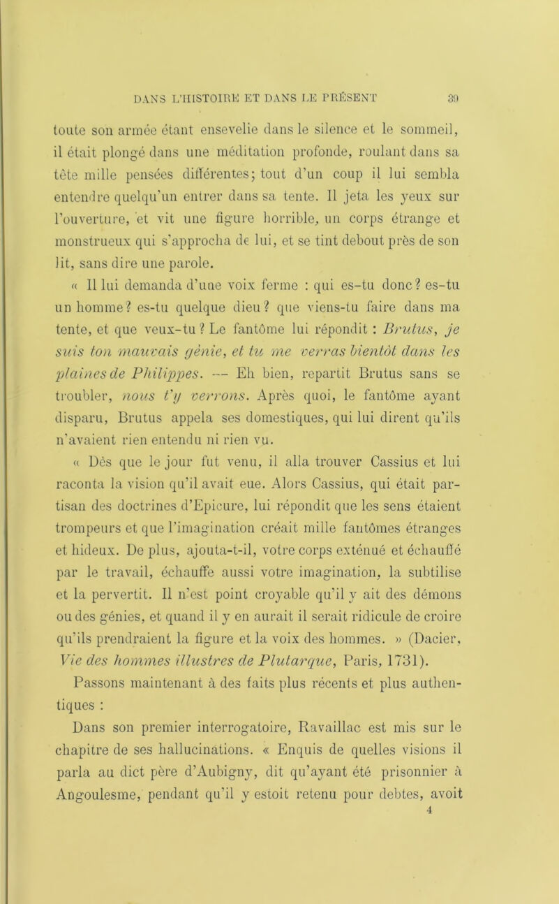 toute son armée étant ensevelie dans le silence et le sommeil, il était plongé dans une méditation profonde, roulant dans sa tête mille pensées différentes; tout d’un coup il lui sembla entendre quelqu’un entrer dans sa tente. Il jeta les yeux sur l’ouverture, et vit une figure horrible, un corps étrange et monstrueux qui s’approcha de lui, et se tint debout près de son lit, sans dire une parole. « 11 lui demanda d’une voix ferme : qui es-tu donc? es-tu un homme? es-tu quelque dieu? que viens-tu faire dans ma tente, et que veux-tu? Le fantôme lui répondit : Brutus, je suis ton mauvais génie, et tu me verras bientôt dans les plaines de Philippes. — Eh bien, repartit Brutus sans se troubler, nous t'g verrons. Après quoi, le fantôme ayant disparu, Brutus appela ses domestiques, qui lui dirent qu’ils n’avaient rien entendu ni rien vu. « Dès que le jour fut venu, il alla trouver Cassius et lui raconta la vision qu’il avait eue. Alors Cassius, qui était par- tisan des doctrines d’Epicure, lui répondit que les sens étaient trompeurs et que l’imagination créait mille fantômes étranges et hideux. De plus, ajouta-t-il, votre corps exténué et échauffé par le travail, échauffe aussi votre imagination, la subtilise et la pervertit. Il n’est point croyable qu’il y ait des démons ou des génies, et quand il y en aurait il serait ridicule de croire qu’ils prendraient la figure et la voix des hommes. » (Dacier. Vie des hommes illustres de Plutarque, Paris, 1731). Passons maintenant à des faits plus récents et plus authen- tiques : Dans son premier interrogatoire, Ravaillac est mis sur le chapitre de ses hallucinations. « Enquis de quelles visions il parla au dict père d’Aubigny, dit qu’ayant été prisonnier à Angoulesme, pendant qu’il y estoit retenu pour debtes, avoit 4