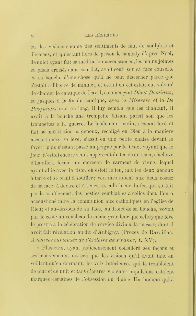eu des visions comme des sentiments de feu, de soulphre et d’encens, et qu’estant hors de prison le samedj d'après Noël, de nuict ayant fait sa méditation accoustumée, les mains jointes et pieds croisez dans son lict, avait senti sur sa face couverte et sa bouche d’une chose qu’il ne peut discerner parce que c'estoit à l’heure de minuict, et estant en cet estât, eut volonté de chanter le cantique de David, commençant Dlxit Dominus, et jusques à la tin du cantique, avec le Miserere et le De Profundis tout au long, il luy sembla que les chantant, il avait à la bouche une trompette faisant pareil son que les trompettes à la guerre. Le lendemain matin, s’estant levé et fait sa méditation à genoux, recoligé en Dieu à la manière accoustumée, se lève, s’assit en une petite chaise devant le foyer; puis s’estant passé un peigne par la teste, voyant que le jour n’estoitencore venu, apperceut du feu en un tison, s’achève d’habiller, ferme un morceau de sarment de vigne, lequel ayant allié avec le tison où estoit le feu, mit les deux genoux à terre et se print à souffler; veit incontinent aux deux costez de sa face, à dextre et à senestre, à la lueur du feu qui sortait par le soufflement, des hosties semblables à celles dont l’on a accoustumô faire la communion aux catholiques en l’église de Dieu; et au-dessous de sa face, au droict de sa bouche, voyoit par le costé un rousleau de même grandeur que celluy que lève le prcstre à la célébration du service divin à la messe; dont il avoit-fait révélation audit d’Aubigny. (Procès de Ravaillac. Archives curieuses de Vhistoire de France, t. XV). « Plusieurs, ayant judicieusement considéré ses façons et ses mouvements, ont cru que les visions qu'il avoit tant en veillant qu’en dormant, les voix intérieures qui le troubloient de jour et de nuit et tant d’autres violentes impulsions estaient marques certaines de l’obsession du diable. Un homme qui a