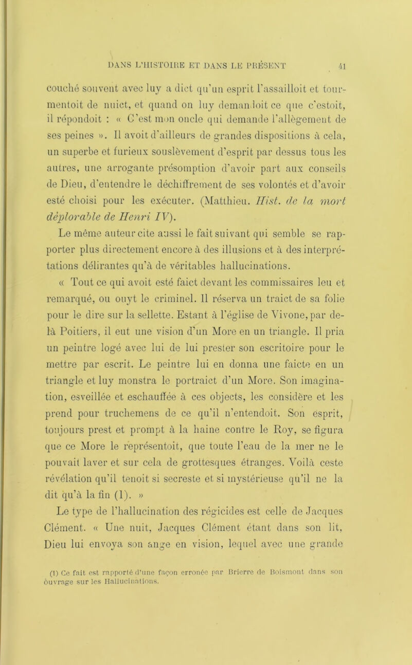 couché souvent avec luy a dict qu'un esprit l’assailloit et tour- mentoit de nuict, et quand on luy demandoit ce que c'estoit, il répondoit : « G’est mon oncle qui demande l’allègement de ses peines ». Il avoit d'ailleurs de grandes dispositions à cela, un superbe et furieux souslèvement d’esprit par dessus tous les autres, une arrogante présomption d’avoir part aux conseils de Dieu, d’entendre le déchiffrement de ses volontés et d’avoir esté choisi pour les exécuter. (Matthieu. Hist. de la mort déplorable de Henri IV). Le même auteur cite aussi le fait suivant qui semble se rap- porter plus directement encore à des illusions et à des interpré- tations délirantes qu’à de véritables hallucinations. « Tout ce qui avoit esté faict devant les commissaires leu et remarqué, ou ouyt le criminel. 11 réserva un traict de sa folie pour le dire sur la sellette. Estant à l’église de Vivone,par de- là Poitiers, il eut une vision d’un More en un triangle. Il pria un peintre logé avec lui de lui prester son escritoire pour le mettre par escrit. Le peintre lui en donna une faicte en un triangle et luy monstra le portraict d'un More. Son imagina- tion, esveillée et eschauffée à ces objects, les considère et les prend pour truchemens de ce qu’il n’entendoit. Son esprit, toujours prest et prompt à la haine contre le Roy, se figura que ce More le représentoit, que toute l’eau de la mer ne le pouvait laver et sur cela de grottesques étranges. Voilà ceste révélation qu’il tenoit si secreste et si mystérieuse qu’il ne la dit qu’à la fin (1). » Le type de l'hallucination des régicides est celle de Jacques Clément. « Une nuit, Jacques Clément étant dans son lit, Dieu lui envoya son ange en vision, lequel avec une grande (I) Ce fait est rapporté d’une façon erronée par Rrierre de Boismonl dans son ouvrage sur les Hallucinations.