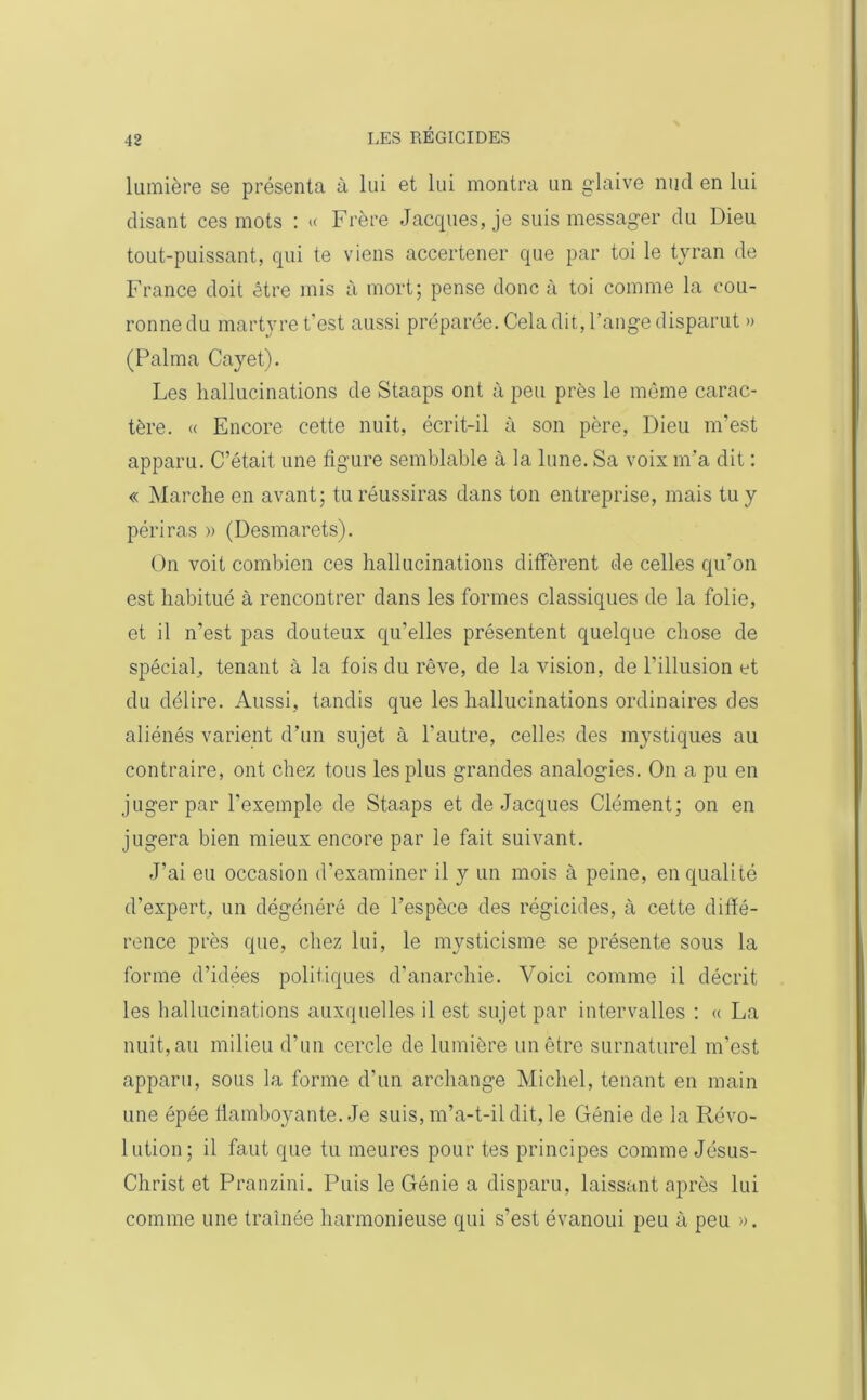 lumière se présenta à lui et lui montra un glaive nud en lui disant ces mots : « Frère Jacques, je suis messager du Dieu tout-puissant, qui te viens accertener que par toi le tyran de France doit être mis à mort; pense donc à toi comme la cou- ronne du martyre t'est aussi préparée. Cela dit, l'ange disparut » (Palma Cayet). Les hallucinations de Staaps ont à peu près le même carac- tère. (( Encore cette nuit, écrit-il à son père, Dieu m'est apparu. C’était une figure semblable à la lune. Sa voix m’a dit : « Marche en avant; tu réussiras dans ton entreprise, mais tu y périras » (Desmarets). On voit combien ces hallucinations diffèrent de celles qu’on est habitué à rencontrer dans les formes classiques de la folie, et il n’est pas douteux qu'elles présentent quelque chose de spécial,, tenant à la fois du rêve, de la vision, de l’illusion et du délire. Aussi, tandis que les hallucinations ordinaires des aliénés varient d’un sujet à l’autre, celles des mystiques au contraire, ont chez tous les plus grandes analogies. On a pu en juger par l’exemple de Staaps et de Jacques Clément; on en jugera bien mieux encore par le fait suivant. J’ai eu occasion d’examiner il y un mois à peine, en qualité d’expert, un dégénéré de l’espèce des régicides, à cette diffé- rence près que, chez lui, le mysticisme se présente sous la forme d’idées politiques d’anarchie. Voici comme il décrit les hallucinations auxquelles il est sujet par intervalles : « La nuit, au milieu d’un cercle de lumière un être surnaturel m’est apparu, sous la forme d'un archange Michel, tenant en main une épée tlamboyante. Je suis, m’a-t-il dit. le Génie de la Révo- lution; il faut que tu meures pour tes principes comme Jésus- Christ et Pranzini. Puis le Génie a disparu, laissant après lui comme une traînée harmonieuse qui s’est évanoui peu à peu ».