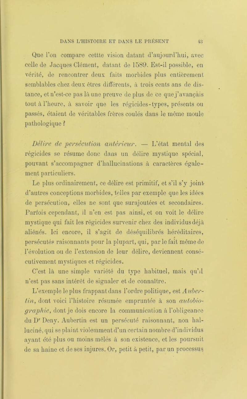 Que l'on compare cettte vision datant d’aujourd’hui, avec celle de Jacques Clément, datant de 1589. Est-il possible, en vérité, de rencontrer deux faits morbides plus entièrement semblables chez deux êtres différents, à trois cents ans de dis- tance, et n’est-ce pas là une preuve de plus de ce que j’avançais tout à l’heure, à savoir que les régicides-types, présents ou passés, étaient de véritables frères coulés dans le même moule pathologique ? Délire de persécution antérieur. — L'état mental des régicides se résume donc dans un délire mystique spécial, pouvant s’accompagner d'hallucinations à caractères égale- ment particuliers. Le plus ordinairement, ce délire est primitif, et s’il s’y jointe d’autres conceptions morbides, telles par exemple que les idées de persécution, elles ne sont que surajoutées et secondaires. Parfois cependant, il n'en est pas ainsi, et on voit le délire mystique qui fait les régicides survenir chez des individus déjà aliénés. Ici encore, il s’agit de déséquilibrés héréditaires, persécutés raisonnants pour la plupart, qui, parle fait même de l'évolution ou de l’extension de leur délire, deviennent consé- cutivement mystiques et régicides. C’est là une simple variété du type habituel, mais qu’il n’est pas sans intérêt de signaler et do connaître. L'exemple le plus frappant dans l'ordre politique, Auber- tin, dont voici l'histoire résumée empruntée à son autobio- graphie, dont je dois encore la communication à l’obligeance du Dr Deny. Aubertin est un persécuté raisonnant, non hal- luciné, qui se plaint violemment d’un certain nombre d’individus ayant été plus ou moins mêlés à son existence, et les poursuit de sa haine et de ses injures. Or, petit à petit, par un processus