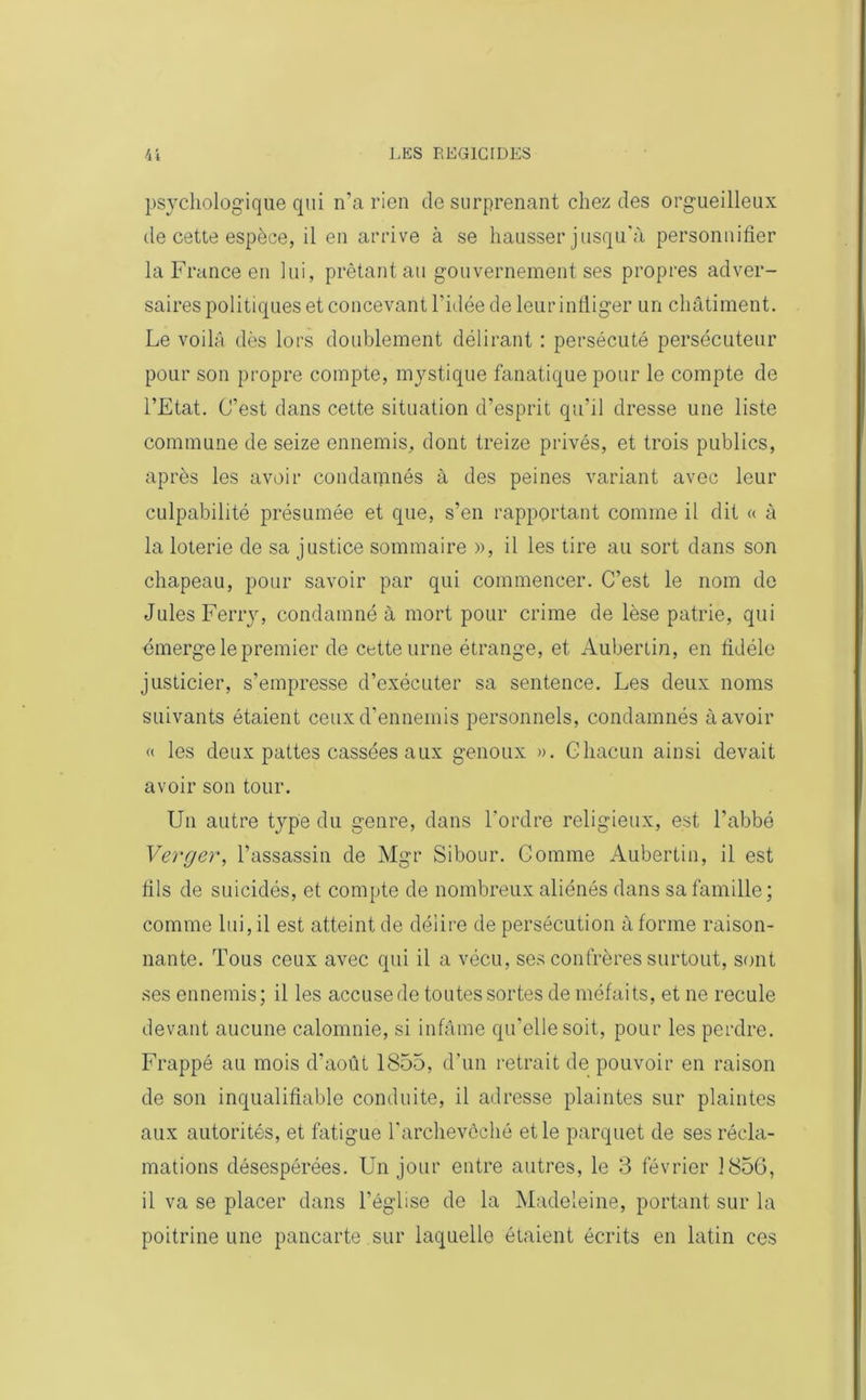 psychologique qui n’a rien de surprenant chez des orgueilleux de cette espèce, il en arrive à se hausser jusqu'à personnifier la France en lui, prêtant au gouvernement ses propres adver- saires politiques et concevant l'idée de leur infliger un châtiment. Le voila dès lors doublement délirant : persécuté persécuteur pour son propre compte, mystique fanatique pour le compte de l’Etat. C’est dans cette situation d’esprit qu’il dresse une liste commune de seize ennemis, dont treize privés, et trois publics, après les avoir condamnés à des peines variant avec leur culpabilité présumée et que, s’en rapportant comme il dit « à la loterie de sa justice sommaire », il les tire au sort dans son chapeau, pour savoir par qui commencer. C’est le nom de Jules Ferry, condamné à mort pour crime de lèse patrie, qui émerge le premier de cette urne étrange, et Aubertin, en fidèle justicier, s’empresse d’exécuter sa sentence. Les deux noms suivants étaient ceux d’ennemis personnels, condamnés à avoir « les deux pattes cassées aux genoux ». Chacun ainsi devait avoir son tour. Un autre type du genre, dans l'ordre religieux, est l’abbé Verger, l’assassin de Mgr Sibour. Gomme Aubertin, il est fils de suicidés, et compte de nombreux aliénés dans sa famille ; comme lui, il est atteint de délire de persécution à forme raison- nante. Tous ceux avec qui il a vécu, ses confrères surtout, sont ses ennemis; il les accusede toutes sortes de méfaits, et ne recule devant aucune calomnie, si infâme qu'elle soit, pour les perdre. Frappé au mois d’août 1855, d'un retrait de pouvoir en raison de son inqualifiable conduite, il adresse plaintes sur plaintes aux autorités, et fatigue l'archevêché et le parquet de ses récla- mations désespérées. Un jour entre autres, le 3 février 3 856, il va se placer dans l’église de la Madeleine, portant sur la poitrine une pancarte sur laquelle étaient écrits en latin ces