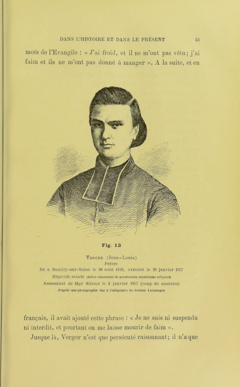 mots de l'Evangile : « J'ai froid, et il ne m’ont pas vêtu; j’ai faim et ils ne m’ont pas donné à manger ». A la suite, et en Fig. 13 Verger (Jean-Louis) Prêtre Né a Neuilly-sur-Seine le 20 août 1826, exécuté le 20 janvier 1857 Régicide mixte (délire raisonnant de persécution-mysticisme religieux) Assassinat de Mgr Sibour le 3 janvier 1857 (coup de couteau) D'après une photographie due à l’obligeance du docteur LnCassagne français, il avait ajouté cette phrase : « Je ne suis ni suspendu ni interdit, et pourtant on me laisse mourir de faim ». Jusque là, Verger n’est que persécuté raisonnant; il n'a que