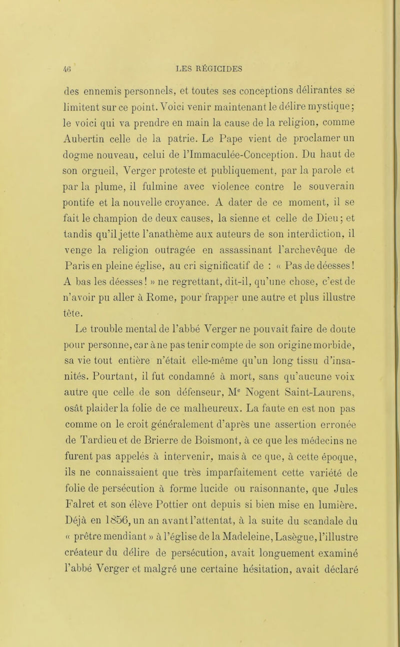 des ennemis personnels, et toutes ses conceptions délirantes se limitent sur ce point. Voici venir maintenant le délire mystique; le voici qui va prendre en main la cause de la religion, comme Aubertin celle de la patrie. Le Pape vient de proclamer un dogme nouveau, celui de l’Immaculée-Conception. Du haut de son orgueil, Verger proteste et publiquement, par la parole et par la plume, il fulmine avec violence contre le souverain pontife et la nouvelle croyance. A dater de ce moment, il se fait le champion de deux causes, la sienne et celle de Dieu ; et tandis qu’il jette l’anathème aux auteurs de son interdiction, il venge la religion outragée en assassinant l'archevêque de Paris en pleine église, au cri significatif de : « Pas de déesses ! A bas les déesses! » ne regrettant, dit-il, qu’une chose, c’est de n’avoir pu aller à Rome, pour frapper une autre et plus illustre tête. Le trouble mental de l’abbé Verger ne pouvait faire de doute pour personne, car àne pas tenir compte de son origine morbide, sa vie tout entière n'était elle-même qu’un long tissu d’insa- nités. Pourtant, il fut condamné à mort, sans qu’aucune voix autre que celle de son défenseur, Me Nogent Saint-Laurens, osât plaider la folie de ce malheureux. La faute en est non pas comme on le croit généralement d’après une assertion erronée de Tardieu et de Brierre de Boismont, à ce que les médecins ne furent pas appelés à intervenir, mais à ce que, à cette époque, ils ne connaissaient que très imparfaitement cette variété de folie de persécution à forme lucide ou raisonnante, que Jules Falret et son élève Pottier ont depuis si bien mise en lumière. Déjà en 1856, un an avant l’attentat, à la suite du scandale du « prêtre mendiant » à l’église de la Madeleine, Lasègue, l’illustre créateur du délire de persécution, avait longuement examiné l’abbé Verger et malgré une certaine hésitation, avait déclaré