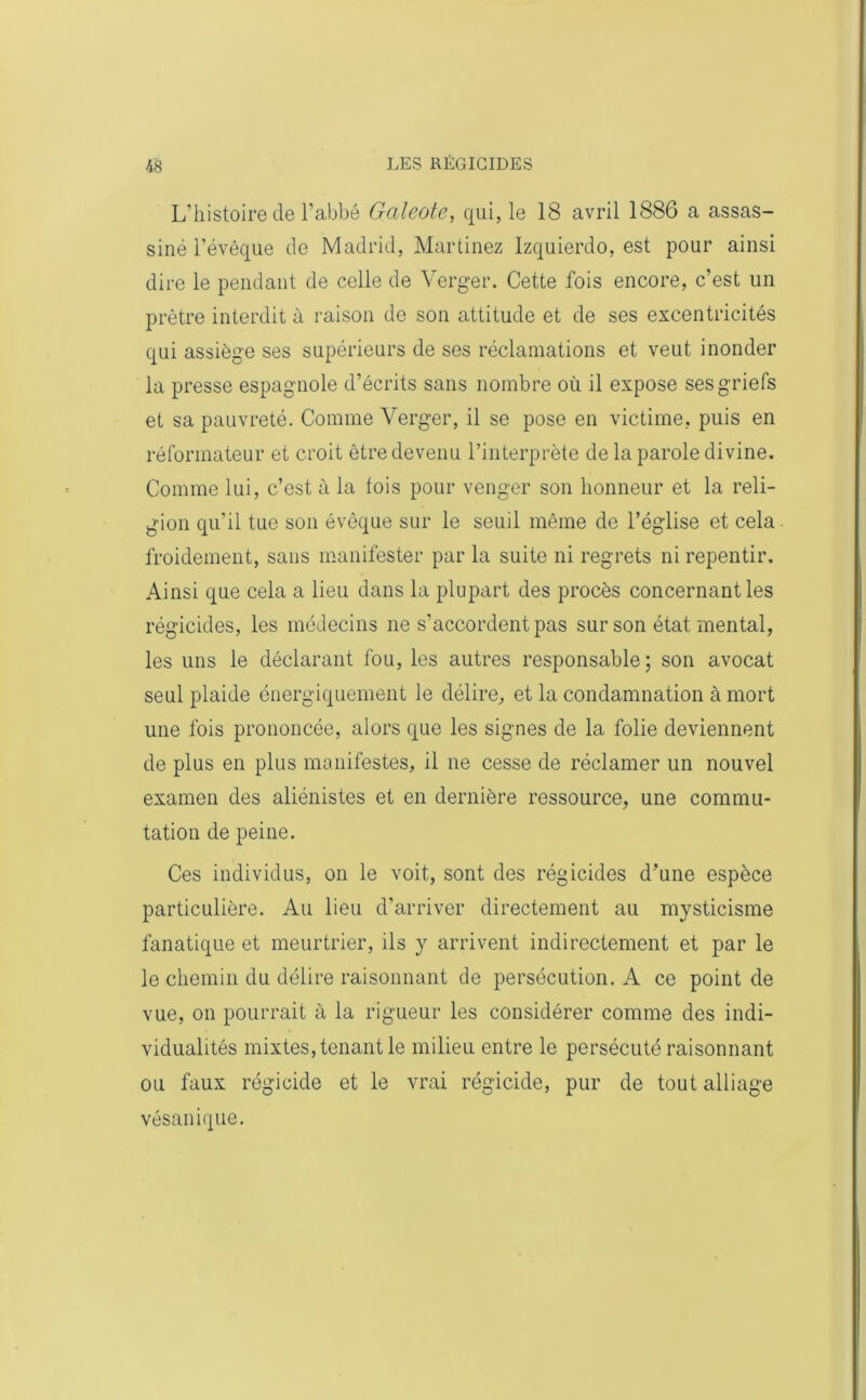 L'histoire de l’abbé Galeote, qui, le 18 avril 1886 a assas- siné l’évêque de Madrid, Martinez Izquierdo, est pour ainsi dire le pendant de celle de Verger. Cette fois encore, c’est un prêtre interdit à raison de son attitude et de ses excentricités qui assiège ses supérieurs de ses réclamations et veut inonder la presse espagnole d’écrits sans nombre où il expose ses griefs et sa pauvreté. Comme Verger, il se pose en victime, puis en réformateur et croit être devenu l’interprète de la parole divine. Comme lui, c’est à la fois pour venger son honneur et la reli- gion qu’il tue son évêque sur le seuil même de l’église et cela froidement, sans manifester par la suite ni regrets ni repentir. Ainsi que cela a lieu dans la plupart des procès concernant les régicides, les médecins ne s’accordent pas sur son état mental, les uns le déclarant fou, les autres responsable; son avocat seul plaide énergiquement le délire, et la condamnation à mort une fois prononcée, alors que les signes de la folie deviennent de plus en plus manifestes, il ne cesse de réclamer un nouvel examen des aliénistes et en dernière ressource, une commu- tation de peine. Ces individus, on le voit, sont des régicides d’une espèce particulière. Au lieu d’arriver directement au mysticisme fanatique et meurtrier, ils y arrivent indirectement et par le le chemin du délire raisonnant de persécution. A ce point de vue, on pourrait à la rigueur les considérer comme des indi- vidualités mixtes, tenant le milieu entre le persécuté raisonnant ou faux régicide et le vrai régicide, pur de tout alliage vésanique.