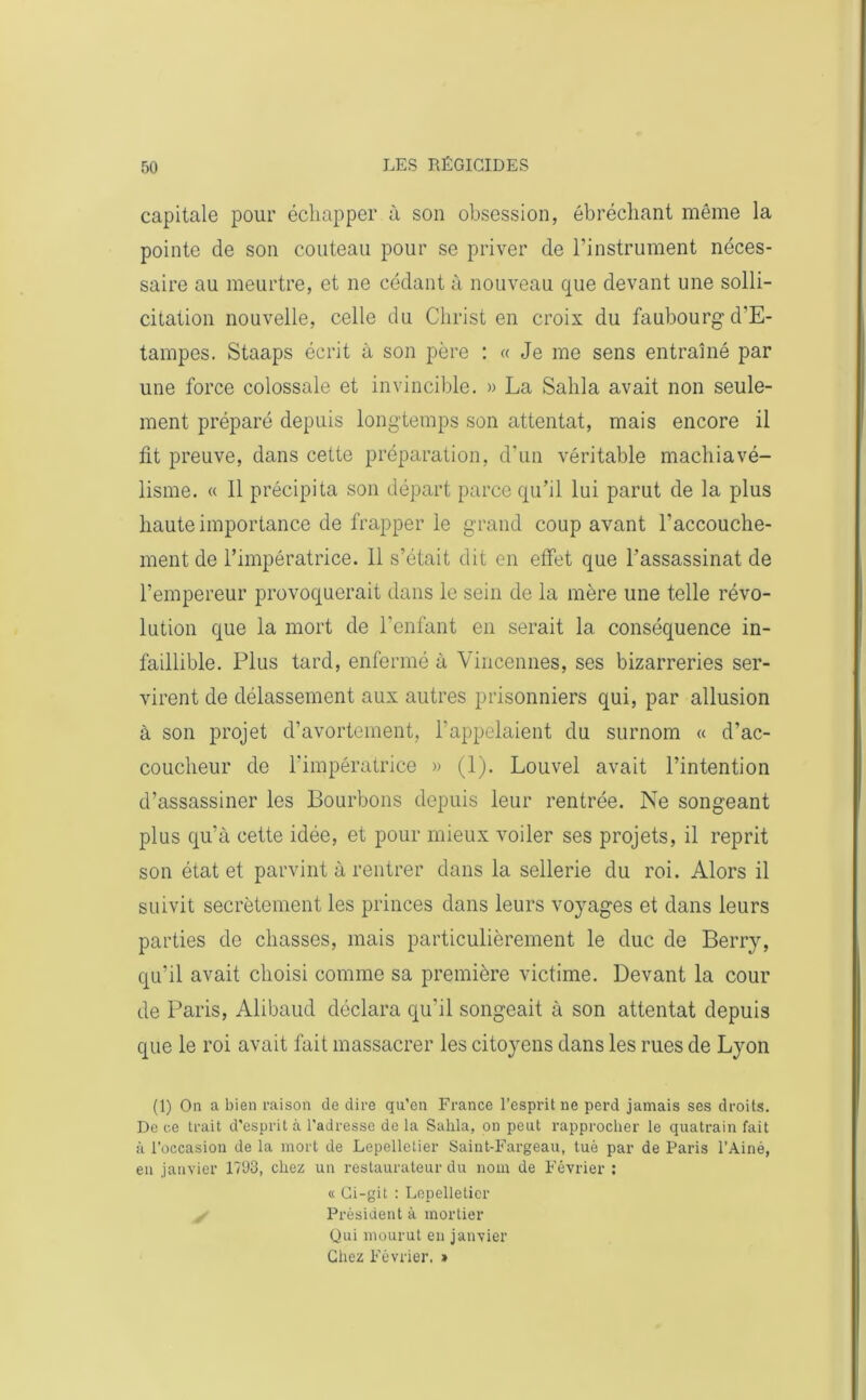 capitale pour échapper à son obsession, ébréchant môme la pointe de son couteau pour se priver de l’instrument néces- saire au meurtre, et ne cédant à nouveau que devant une solli- citation nouvelle, celle du Christ en croix du faubourg d’E- tampes. Staaps écrit à son père : « Je me sens entraîné par une force colossale et invincible. » La Sahla avait non seule- ment préparé depuis longtemps son attentat, mais encore il fit preuve, dans cette préparation, d'un véritable machiavé- lisme. « 11 précipita son départ parce qu’il lui parut de la plus haute importance de frapper le grand coup avant l’accouche- ment de l’impératrice. 11 s’était dit en effet que l’assassinat de l’empereur provoquerait dans le sein de la mère une telle révo- lution que la mort de l’enfant en serait la conséquence in- faillible. Plus tard, enfermé à Vincennes, ses bizarreries ser- virent de délassement aux autres prisonniers qui, par allusion à son projet d’avortement, l’appelaient du surnom « d’ac- coucheur de l’impératrice » (1). Louvel avait l’intention d’assassiner les Bourbons depuis leur rentrée. Ne songeant plus qu’à cette idée, et pour mieux voiler ses projets, il reprit son état et parvint à rentrer dans la sellerie du roi. Alors il suivit secrètement les princes dans leurs voyages et dans leurs parties de chasses, mais particulièrement le duc de Berry, qu’il avait choisi comme sa première victime. Devant la cour de Paris, Alibaud déclara qu'il songeait à son attentat depuis que le roi avait fait massacrer les citoyens dans les rues de Lyon (1) On a bien raison de dire qu’en France l’esprit ne perd jamais ses droits. De ce trait d'esprit à l'adresse de la Sahla, on peut rapprocher le quatrain fait à l’occasion de la mort de Lepelletier Saint-Fargeau, tuè par de Paris l’Ainé, en janvier 1793, chez un restaurateur du nom de Février : « Ci-git : Lepelletier Président à mortier Qui mourut en janvier Chez Février. »