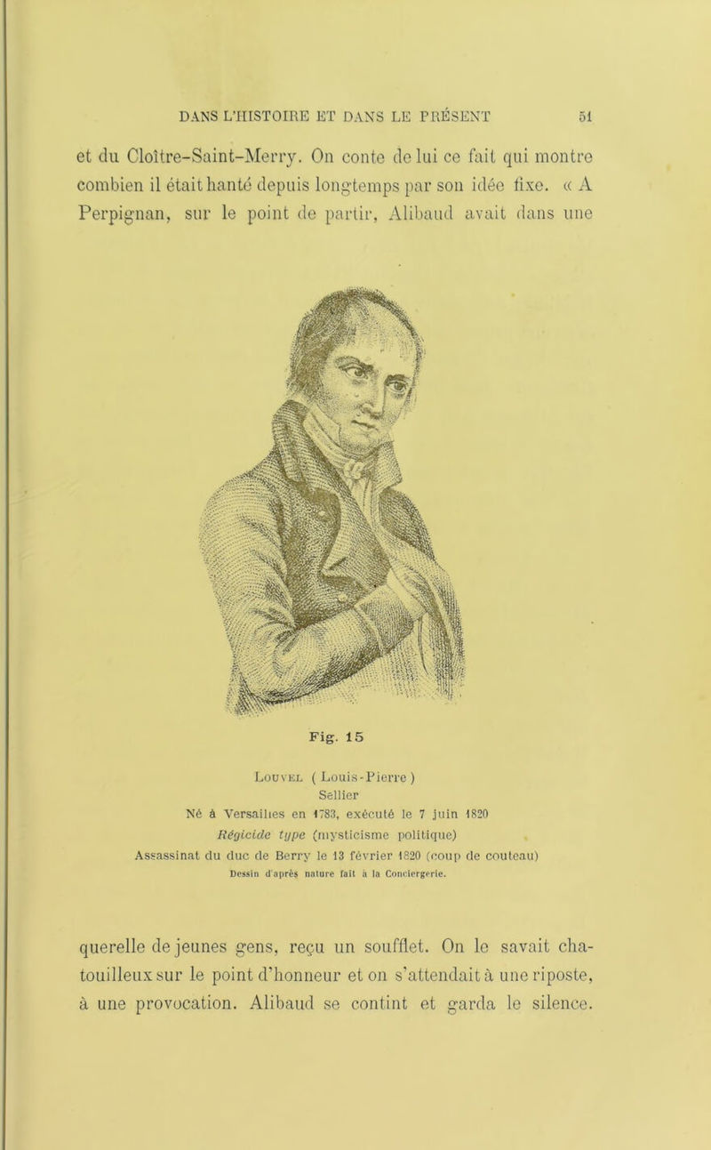 et du Cloître-Saint-Merry. On conte de lui ce fait qui montre combien il était hanté depuis longtemps par son idée fixe. « A Perpignan, sur le point de partir, Alibaud avait dans une Fig. 15 Louvel (Louis-Pierre) Sellier Né à Versailles en 1783, exécuté le 7 juin 1820 Régicide type (mysticisme politique) Assassinat du duc de Berry le 13 février 1820 (coup de couteau) Dessin d'après nature fait à la Conciergerie. querelle de jeunes gens, reçu un soufflet. On le savait cha- touilleuxsur le point d’honneur et on s’attendait à une riposte, à une provocation. Alibaud se contint et garda le silence.