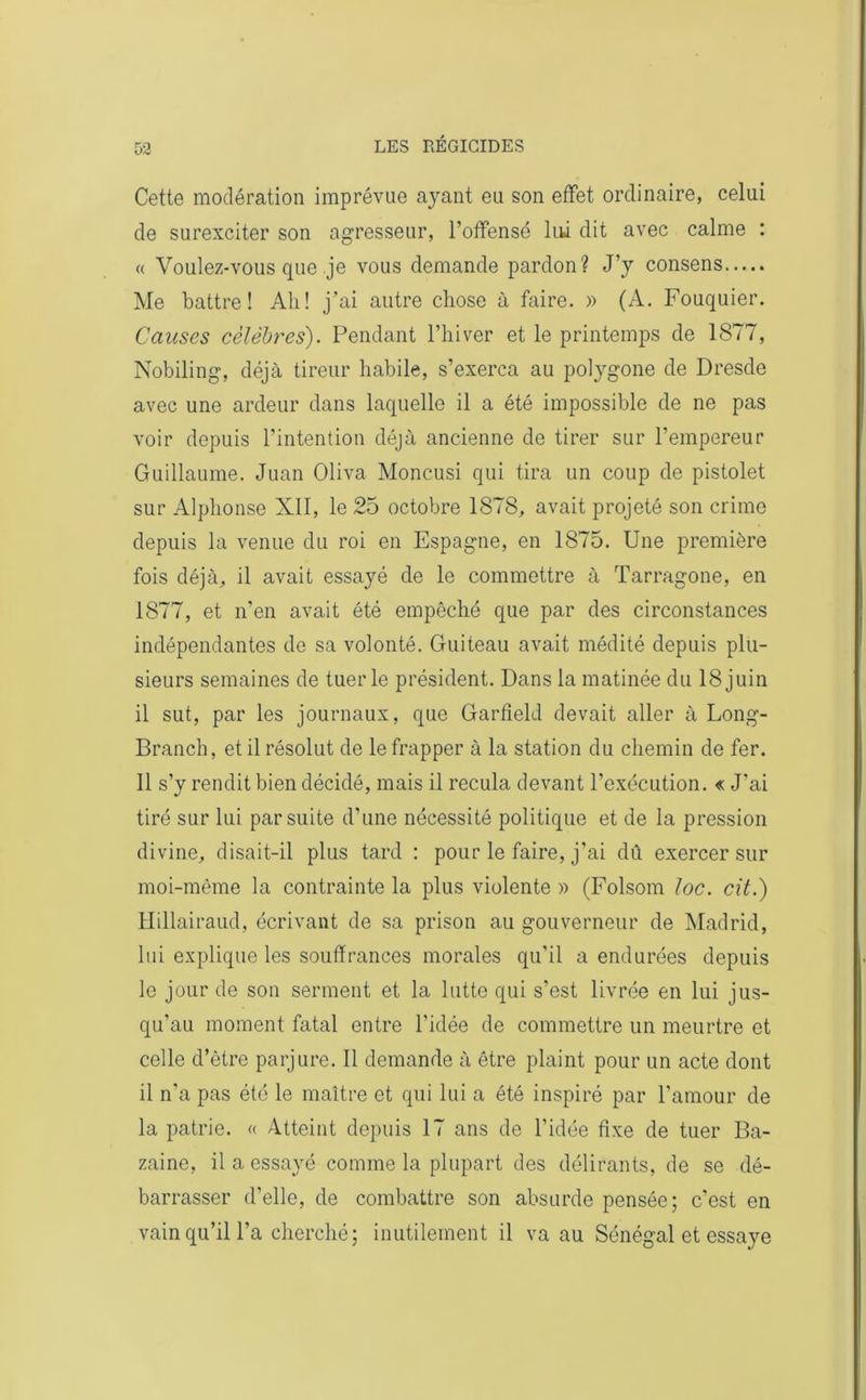 Cette modération imprévue ayant eu son effet ordinaire, celui de surexciter son agresseur, l’offensé lui dit avec calme : « Voulez-vous que je vous demande pardon? J’y consens Me battre! Ali! j’ai autre cliose à faire. » (A. Fouquier. Causes célèbres). Pendant l’hiver et le printemps de 1877, Nobiling, déjà tireur habile, s’exerça au polygone de Dresde avec une ardeur dans laquelle il a été impossible de ne pas voir depuis l’intention déjà ancienne de tirer sur l’empereur Guillaume. Juan Oliva Moncusi qui tira un coup de pistolet sur Alphonse XII, le 25 octobre 1878, avait projeté son crime depuis la venue du roi en Espagne, en 1875. Une première fois déjà, il avait essayé de le commettre à Tarragone, en 1877, et n’en avait été empêché que par des circonstances indépendantes de sa volonté. Guiteau avait médité depuis plu- sieurs semaines de tuerie président. Dans la matinée du 18juin il sut, par les journaux, que Garfield devait aller à Long- Branch, et il résolut de le frapper à la station du chemin de fer. Il s’y rendit bien décidé, mais il recula devant l’exécution. « J’ai tiré sur lui par suite d’une nécessité politique et de la pression divine, disait-il plus tard : pour le faire, j’ai dû exercer sur moi-même la contrainte la plus violente » (Folsom loc. cit.) Hillairaud, écrivant de sa prison au gouverneur de Madrid, lui explique les souffrances morales qu'il a endurées depuis le jour de son serment et la lutte qui s’est livrée en lui jus- qu’au moment fatal entre l’idée de commettre un meurtre et celle d’être parjure. Il demande à être plaint pour un acte dont il n'a pas été le maître et qui lui a été inspiré par l’amour de la patrie. « Atteint depuis 17 ans de l’idée fixe de tuer Ba- zaine, il a essayé comme la plupart des délirants, de se dé- barrasser d’elle, de combattre son absurde pensée; c’est en vain qu’il l’a cherché ; inutilement il va au Sénégal et essaye