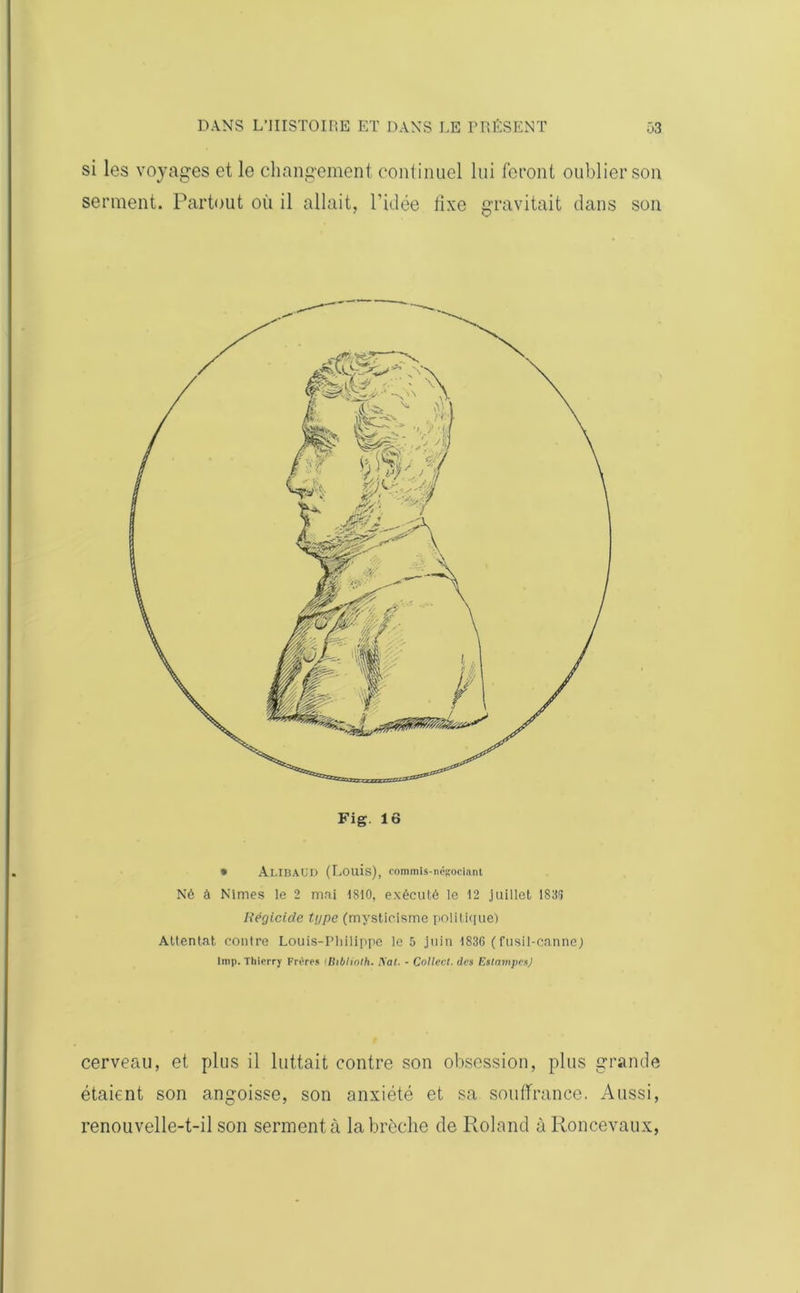 si les voyages et le changement continuel lui feront oublier son serment. Partout où il allait, l'idée fixe gravitait dans son Fig. 16 » AlIBAüD (Louis), commis-négociant Né à Nîmes le 2 mai 1810, exécuté le 12 juillet 183(5 Régicide type (mysticisme politique) Attentat contre Louis-Philippe le 5 juin 1836 (fusil-canne) lmp. Thierry Frères iBtbiinlh. Kal. - Collect. des Estampes) cerveau, et plus il luttait contre son obsession, plus grande étaient son angoisse, son anxiété et sa souffrance. Aussi, renouvelle-t-il son serment à la brèche de Roland à Roncevaux,
