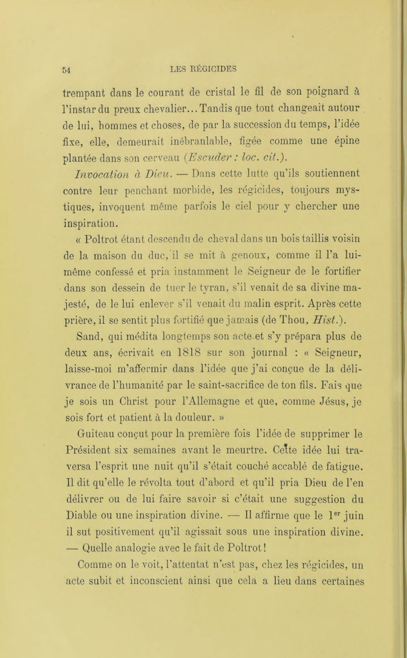 trempant dans le courant de cristal le fil de son poignard à l’instardu preux chevalier...Tandis que tout changeait autour de lui, hommes et choses, de par la succession du temps, l’idée fixe, elle, demeurait inébranlable, figée comme une épine plantée dans son cerveau [Esouder : loc. cit.). Invocation à Dieu. — Dans cette lutte qu’ils soutiennent contre leur penchant morbide, les régicides, toujours mys- tiques, invoquent même parfois le ciel pour y chercher une inspiration. « Poltrot étant descendu de cheval dans un bois taillis voisin de la maison du duc, il se mit à genoux, comme il l’a lui- même confessé et pria instamment le Seigneur de le fortifier dans son dessein de tuer le tyran, s’il venait de sa divine ma- jesté, de le lui enlever s'il venait du malin esprit. Après cette prière, il se sentit plus fortifié que jamais (de Thou, Hist.). Sand, qui médita longtemps son acte.et s’y prépara plus de deux ans, écrivait en 1818 sur son journal : « Seigneur, laisse-moi m’affermir dans l’idée que j’ai conçue de la déli- vrance de l’humanité par le saint-sacrifice de ton fils. Fais que je sois un Christ pour l’Allemagne et que, comme Jésus, je sois fort et patient à la douleur. » Guiteau conçut pour la première fois l’idée de supprimer le Président six semaines avant le meurtre. Cette idée lui tra- versa l’esprit une nuit qu’il s’était couché accablé de fatigue. Il dit qu’elle le révolta tout d’abord et qu’il pria Dieu de l’en délivrer ou de lui faire savoir si c’était une suggestion du Diable ou une inspiration divine. — Il affirme que le 1er juin il sut positivement qu’il agissait sous une inspiration divine. — Quelle analogie avec le fait de Poltrot ! Comme on le voit, l’attentat n’est pas, chez les régicides, un acte subit et inconscient ainsi que cela a lieu dans certaines