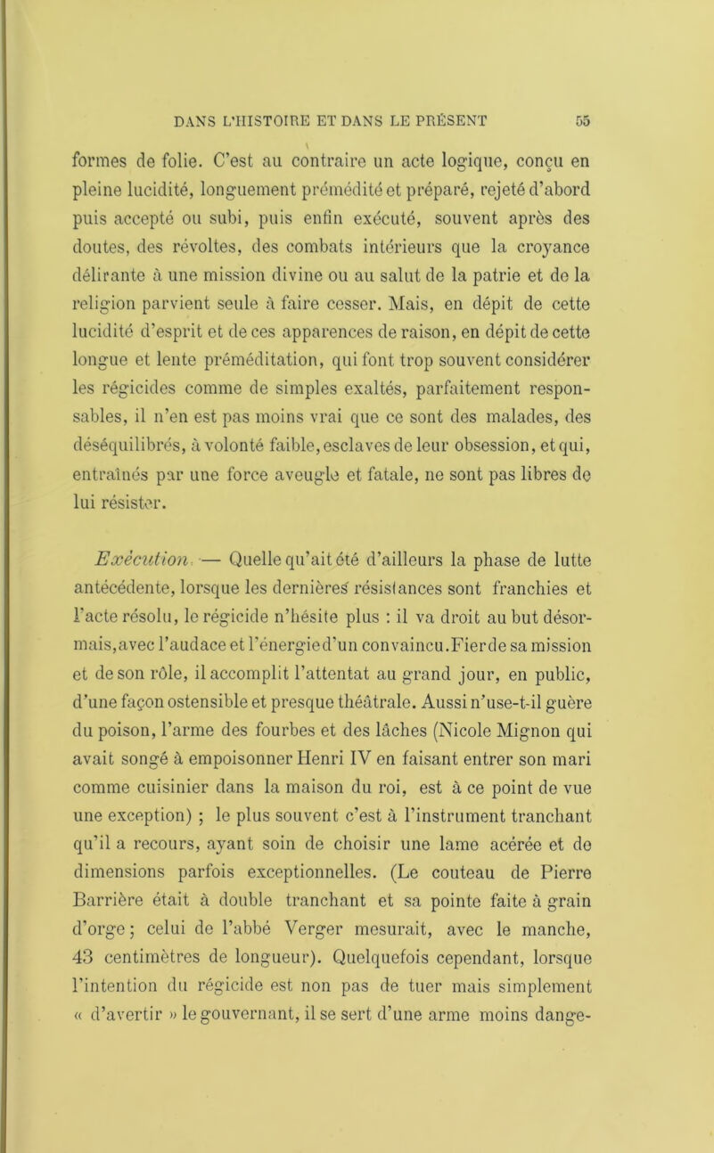 formes de folie. C’est au contraire un acte logique, conçu en pleine lucidité, longuement prémédité et préparé, rejeté d’abord puis accepté ou subi, puis enfin exécuté, souvent après des doutes, des révoltes, des combats intérieurs que la croyance délirante à une mission divine ou au salut de la patrie et de la religion parvient seule à faire cesser. Mais, en dépit de cette lucidité d’esprit et de ces apparences de raison, en dépit de cette longue et lente préméditation, qui font trop souvent considérer les régicides comme de simples exaltés, parfaitement respon- sables, il n’en est pas moins vrai que ce sont des malades, des déséquilibrés, à volonté faible, esclaves de leur obsession, et qui, entraînés par une force aveugle et fatale, ne sont pas libres de lui résister. Exécution — Quelle qu’ait été d’ailleurs la phase de lutte antécédente, lorsque les dernières résistances sont franchies et l'acte résolu, le régicide n’hésite plus : il va droit au but désor- mais,avec l’audace et l’énergied’un convaincu.Fier de sa mission et de son rôle, il accomplit l’attentat au grand jour, en public, d’une façon ostensible et presque théâtrale. Aussi n’use-t-il guère du poison, l’arme des fourbes et des lâches (Nicole Mignon qui avait songé à empoisonner Henri IV en faisant entrer son mari comme cuisinier dans la maison du roi, est à ce point de vue une exception) ; le plus souvent c’est à l’instrument tranchant qu’il a recours, ayant soin de choisir une lame acérée et de dimensions parfois exceptionnelles. (Le couteau de Pierre Barrière était à double tranchant et sa pointe faite à grain d’orge ; celui de l’abbé Verger mesurait, avec le manche, 43 centimètres de longueur). Quelquefois cependant, lorsque l’intention du régicide est non pas de tuer mais simplement « d’avertir » le gouvernant, il se sert d’une arme moins dange-