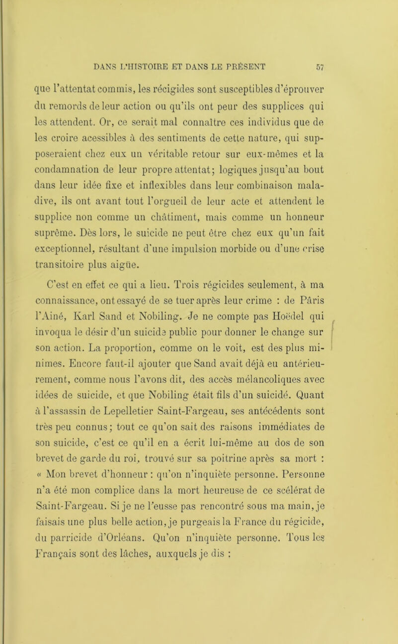 que l’attentat commis, les récigides sont susceptibles d’éprouver du remords de leur action ou qu’ils ont peur des supplices qui les attendent. Or, ce serait mal connaître ces individus que de les croire acessibles à des sentiments de cette nature, qui sup- poseraient chez eux un véritable retour sur eux-mêmes et la condamnation de leur propre attentat; logiques jusqu'au bout dans leur idée fixe et inflexibles dans leur combinaison mala- dive, ils ont avant tout l’orgueil de leur acte et attendent le supplice non comme un châtiment, mais comme un honneur suprême. Dès lors, le suicide ne peut être chez eux qu’un fait exceptionnel, résultant d'une impulsion morbide ou d’une crise transitoire plus aigiie. C’est en effet ce qui a lieu. Trois régicides seulement, à ma connaissance, ont essayé de se tuer après leur crime : de Paris l’Ainé, Karl Sand et Nobiling. Je ne compte pas Hoëdel qui invoqua le désir d’un suicide public pour donner le change sur son action. La proportion, comme on le voit, est des plus mi- nimes. Encore faut-il ajouter que Sand avait déjà eu antérieu- rement, comme nous l’avons dit, des accès mélancoliques avec idées de suicide, et que Nobiling était fils d’un suicidé. Quant à l’assassin de Lepelletier Saint-Fargeau, ses antécédents sont très peu connus; tout ce qu'on sait des raisons immédiates de son suicide, c’est ce qu’il en a écrit lui-même au dos de son brevet de garde du roi, trouvé sur sa poitrine après sa mort : « Mon brevet d’honneur : qu’on n’inquiète personne. Personne n’a été mon complice dans la mort heureuse de ce scélérat de Saint-Fargeau. Si je ne l’eusse pas rencontré sous ma main, je faisais une plus belle action, je purgeais la France du régicide, du parricide d’Orléans. Qu’on n’inquiète personne. Tous les Français sont des lâches, auxquels je dis :