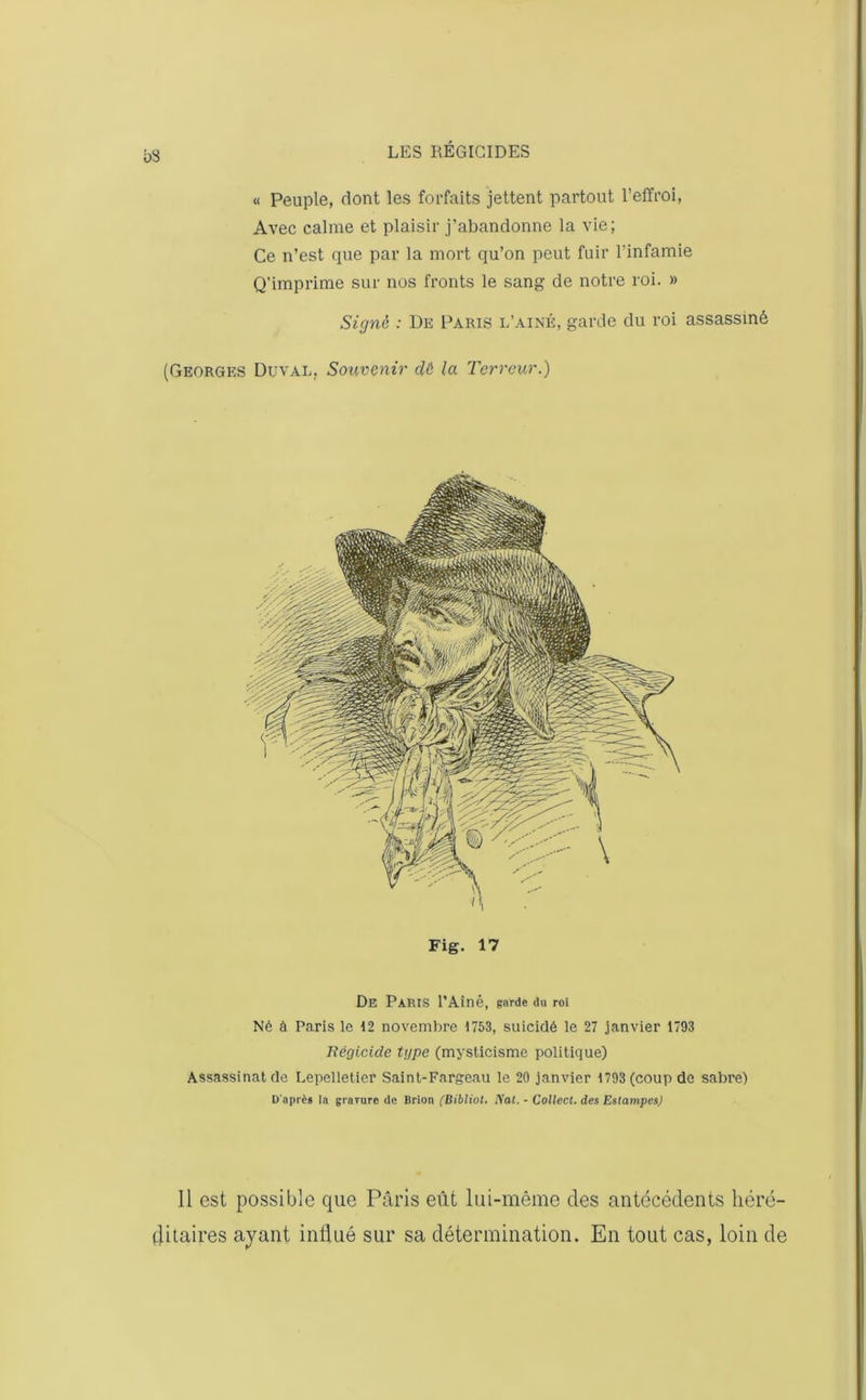 bS « Peuple, dont les forfaits jettent partout l’effroi, Avec calme et plaisir j'abandonne la vie; Ce n’est que par la mort qu’on peut fuir l’infamie Q’imprime sur nos fronts le sang de notre roi. » Signe : De Paris l’ainé, garde du roi assassiné (Georges Duval. Souvenir dë la Terreur.) Fig. 17 De Paris l’Aîné, garde du roi Né à Paris le 12 novembre 1753, suicidé le 27 janvier 1793 Régicide type (mysticisme politique) Assassinat de Lepelletier Saint-Fargeau le 20 janvier 1793 (coup de sabre) D'aprig la gravure de Brion (Bibliot. Rat. - Collect. des Estampes) Il est possible que Paris eût lui-même des antécédents héré- ditaires ayant influé sur sa détermination. En tout cas, loin de