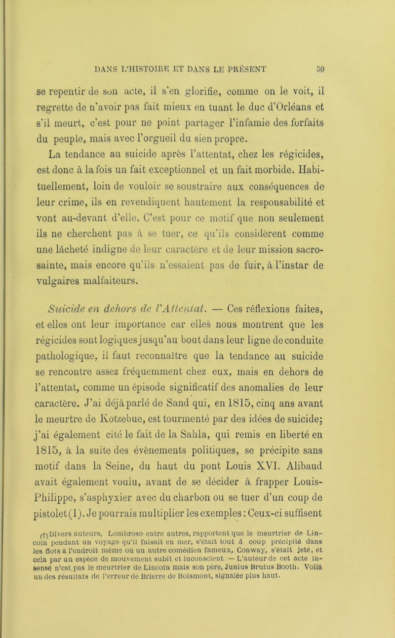 se repentir de son acte, il s’en glorifie, comme on le voit, il regrette de n'avoir pas fait mieux en tuant le duc d’Orléans et s'il meurt, c’est pour ne point partager l’infamie des forfaits du peuple, mais avec l'orgueil du sien propre. La tendance au suicide après l’attentat, chez les régicides, est donc à la fois un fait exceptionnel et un fait morbide. Habi- tuellement, loin de vouloir se soustraire aux conséquences de leur crime, ils en revendiquent hautement la responsabilité et vont au-devant d’elle. C’est pour ce motif que non seulement ils ne cherchent pas à se tuer, ce qu’ils considèrent comme une lâcheté indigne de leur caractère et de leur mission sacro- sainte, mais encore qu'ils n'essaient pas de fuir, à l’instar de vulgaires malfaiteurs. Suicide en dehors de l'Attentat. — Ces réflexions faites, et elles ont leur importance car elles nous montrent que les régicides sont logiques jusqu’au bout dans leur ligne de conduite pathologique, il faut reconnaître que la tendance au suicide se rencontre assez fréquemment chez eux, mais en dehors de l’attentat, comme un épisode significatif des anomalies de leur caractère. J’ai déjà parlé de Sand qui, en 1815, cinq ans avant le meurtre de Kotzebue, est tourmenté par des idées de suicide; j’ai également cité le fait de la Salila, qui remis en liberté en 1815, à la suite des évènements politiques, se précipite sans motif dans la Seine, du haut du pont Louis XVI. Alibaud avait également voulu, avant de se décider à frapper Louis- Philippe, s’asphyxier avec du charbon ou se tuer d'un coup de pistolet (1). Je pourrais multiplier les exemples : Ceux-ci suffisent fl) Divers auteurs, Lombroso entre autres, rapportent que le meurtrier de Lin- coln pendant un voyage qu’il faisait en mer, s’ôtait tout à coup précipité dans les flots à l’endroit même où un autre comédien fameux, Convvay, s’était jeté, et cela par un espèce de mouvement subit et inconscient — L’auteur de cet acte in- sensé n’est pas le meurtrier de Lincoln mais son père, Junius Brutus Bootli. Voilà un des résultats de l’erreur de Brierre de Boismont, signalée plus haut.