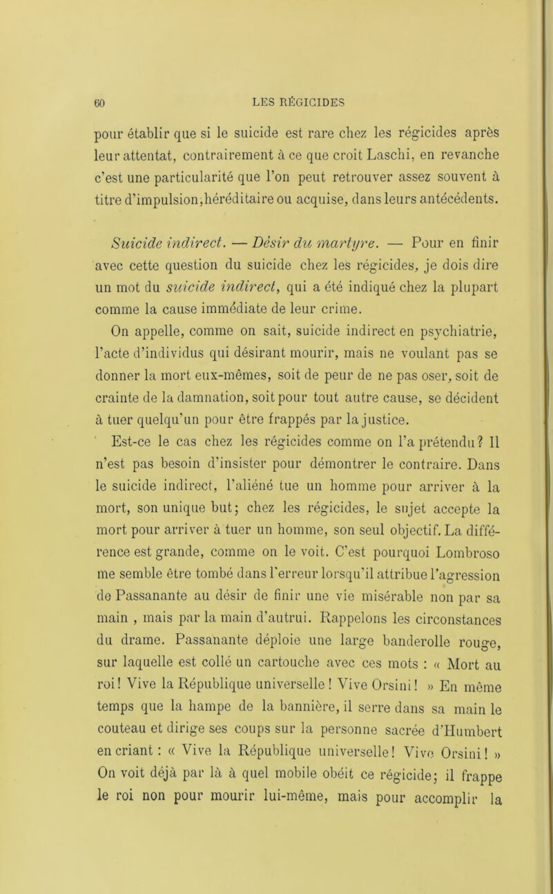 pour établir que si le suicide est rare chez les régicides après leur attentat, contrairement à ce que croit Laschi, en revanche c’est une particularité que l’on peut retrouver assez souvent à titre d’impulsion,héréditaire ou acquise, dans leurs antécédents. Suicide indirect. — Désir du martyre. — Pour en finir avec cette question du suicide chez les régicides, je dois dire un mot du suicide indirect, qui a été indiqué chez la plupart comme la cause immédiate de leur crime. On appelle, comme on sait, suicide indirect en psychiatrie, l’acte d’individus qui désirant mourir, mais ne voulant pas se donner la mort eux-mêmes, soit de peur de ne pas oser, soit de crainte de la damnation, soit pour tout autre cause, se décident à tuer quelqu’un pour être frappés par la justice. Est-ce le cas chez les régicides comme on l’a prétendu? Il n’est pas besoin d’insister pour démontrer le contraire. Dans le suicide indirect, l’aliéné tue un homme pour arriver à la mort, son unique but; chez les régicides, le sujet accepte la mort pour arriver à tuer un homme, son seul objectif. La diffé- rence est grande, comme on le voit. C’est pourquoi Lombroso me semble être tombé dans l'erreur lorsqu’il attribue l’agression de Passanante au désir de finir une vie misérable non par sa main , mais par la main d’autrui. Rappelons les circonstances du drame. Passanante déploie une large banderolle rouge, sur laquelle est collé un cartouche avec ces mots : « Mort au roi! Vive la République universelle ! Vive Orsini ! » En même temps que la hampe de la bannière, il serre dans sa main le couteau et dirige ses coups sur la personne sacrée d’Humbert en criant : « Vive la République universelle! Vive Orsini! » On voit déjà par là à quel mobile obéit ce régicide; il frappe le roi non pour mourir lui-même, mais pour accomplir la