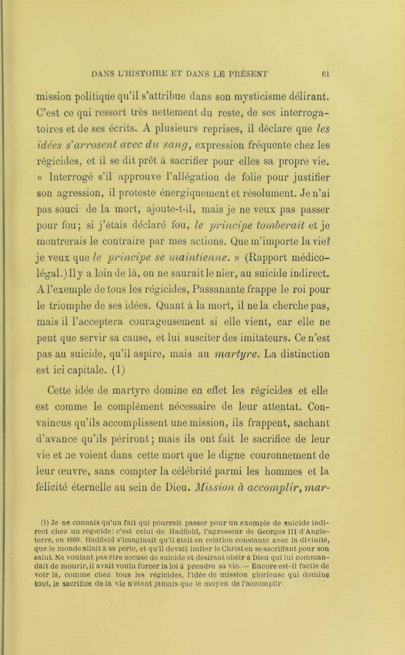 mission politique qu'il s’attribue dans son mysticisme délirant. C’est ce qui ressort très nettement du reste, de ses interroga- toires et de ses écrits. A plusieurs reprises, il déclare que les idées s'arrosent avec du sang, expression fréquente chez les régicides, et il se dit prêt à sacrifier pour elles sa propre vie. « Interrogé s’il approuve l’allégation de folie pour justifier son agression, il proteste énergiquement et résolument. Je n’ai pas souci de la mort, ajoute-t-il, mais je ne veux pas passer pour fou; si j’étais déclaré fou, le principe tomberait et je montrerais le contraire par mes actions. Que m'importe la vie? je veux que le principe se maintienne. » (Rapport médico- légal.) Ily a loin de là, on ne saurait le nier, au suicide indirect. A l’exemple de tous les régicides, Passanante frappe le roi pour le triomphe de ses idées. Quant à la mort, il ne la cherche pas, mais il l’acceptera courageusement si elle vient, car elle ne peut que servir sa cause, et lui susciter des imitateurs. Ce n’est pas au suicide, qu’il aspire, mais au martyre. La distinction est ici capitale. (1) Cette idée de martyre domine en effet les régicides et elle est comme le complément nécessaire de leur attentat. Con- vaincus qu'ils accomplissent une mission, ils frappent, sachant d’avance qu’ils périront; mais ils ont fait le sacrifice de leur vie et ne voient dans cette mort que le digne couronnement de leur œuvre, sans compter la célébrité parmi les hommes et la félicité éternelle au sein de Dieu. Mission à accomplir, mar- (I) Je ne connais qu’un fait qui pourrait passer pour un exemple de suicide indi- rect chez un régicide: c’est celui de Iladfield, l’agresseur de Georges III d’Angle- terre, en 1800. Iladfield s’imaginait qu’il était en relation constante avec la divinité, que le monde allaité sa perte, et qu’il devait imiter leChristen se sacrifiant pour son salut. Ne voulant pas être accusé de suicide et désirant obéir à Dieu qui lui comman- dait de mourir, il avait voulu forcer la loi à prendre sa vie. — Encore est-il facile de voir lé, comme chez tous les régicides, l’idée de mission glorieuse qui domine tout, le sacrifice de la vie n’étant jamais que le moyen de l’accomplir.