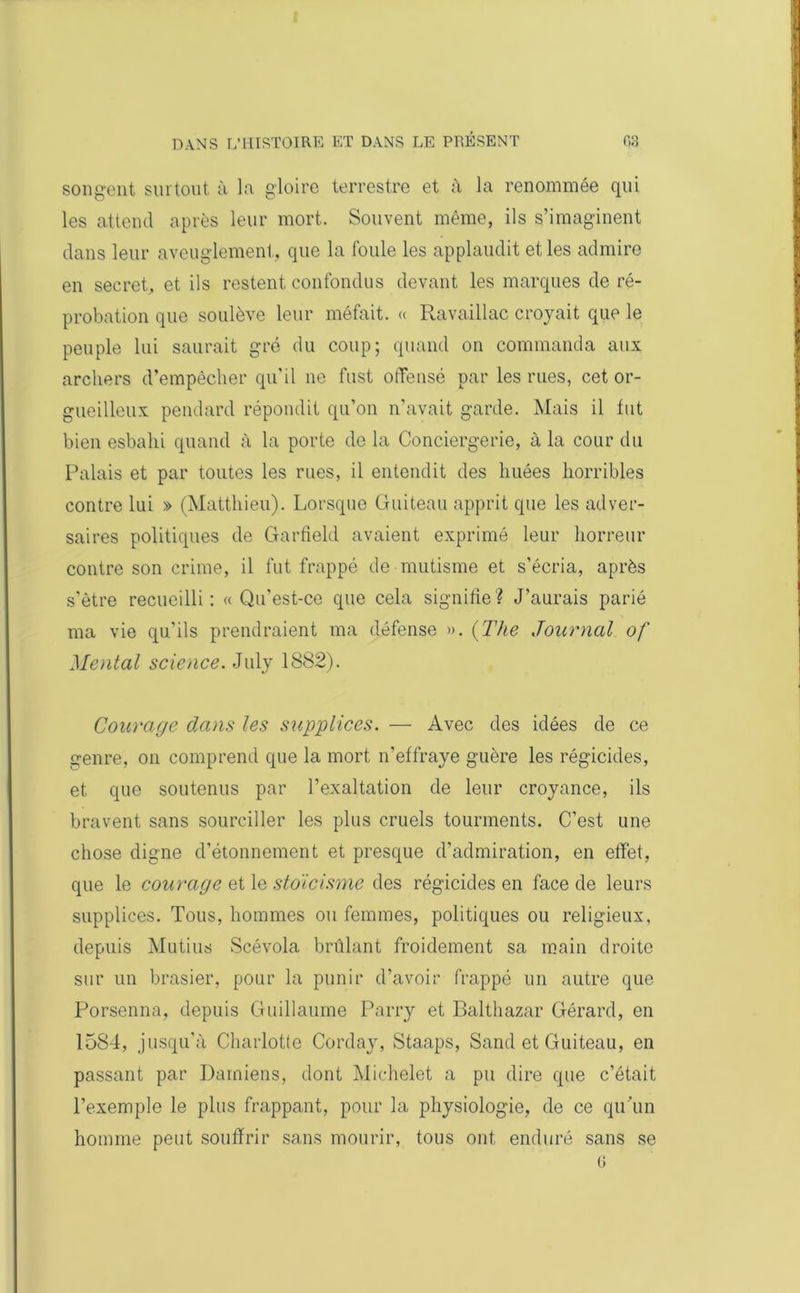 songent surtout à la gloire terrestre et à la renommée qui les attend après leur mort. Souvent même, ils s’imaginent dans leur aveuglement, que la foule les applaudit et les admire en secret, et ils restent confondus devant les marques de ré- probation que soulève leur méfait. « Ravaillac croyait que le peuple lui saurait gré du coup; quand on commanda aux archers d’empêcher qu'il ne fust offensé par les rues, cet or- gueilleux pendard répondit qu’on n’avait garde. Mais il tut bien esbahi quand à la porte do la Conciergerie, à la cour du Palais et par toutes les rues, il entendit des huées horribles contre lui » (Matthieu). Lorsque Guiteau apprit que les adver- saires politiques de Garfield avaient exprimé leur horreur contre son crime, il fut frappé de mutisme et s’écria, après s'être recueilli: « Qu'est-ce que cela signifie? J’aurais parié ma vie qu’ils prendraient ma défense ». (The Journal of Mental science. July 1882). Courage dans les supplices. — Avec des idées de ce genre, on comprend que la mort n’effraye guère les régicides, et que soutenus par l’exaltation de leur croyance, ils bravent sans sourciller les plus cruels tourments. C’est une chose digne d’étonnement et presque d’admiration, en effet, que le courage elle stoïcisme des régicides en face de leurs supplices. Tous, hommes ou femmes, politiques ou religieux, depuis Mutins Scévola brûlant froidement sa main droite sur un brasier, pour la punir d’avoir frappé un autre que Porsenna, depuis Guillaume Parry et Balthazar Gérard, en 1584, jusqu’à Charlotte Corday, Staaps, Sand et Guiteau, en passant par Damiens, dont Michelet a pu dire que c’était l’exemple le plus frappant, pour la physiologie, de ce qu’un homme peut souffrir sans mourir, tous ont enduré sans se