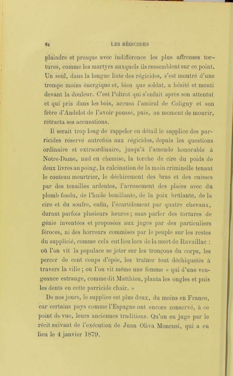 plaindre et presque avec indifférence les plus affreuses tor- tures, comme les martyrs auxquels ils ressemblent sur ce point. Un seul, dans la longue liste des régicides, s’est montré d'une trempe moins énergique et, bien que soldat, a hésité et menti devant la douleur. C’est Poltrot qui s’enfuit après son attentat et qui pris dans les bois, accusa l’amiral de Coligny et son frère d’Andelot de l’avoir poussé, puis, au moment de mourir, rétracta ses accusations. Il serait trop long de rappeler en détail le supplice des par- ricides réservé autrefois aux régicides, depuis les questions ordinaire et extraordinaire, jusqu’à l’amende honorable à Notre-Dame, nud en chemise, la torche de cire du poids de deux livres au poing, la calcination de la main criminelle tenant le couteau meurtrier, le déchirement des bras et des cuisses par des tenailles ardentes, l’arrosement des plaies avec du plomb fondu, de l’huile bouillante, de la poix brillante, de la cire et du soufre, enfin, l’écartèlement par quatre chevaux, durant parfois plusieurs heures ; sans parler des tortures de génie inventées et proposées aux juges par des particuliers féroces, ni des horreurs commises par le peuple sur les restes du supplicié, comme cela eut lieu lors de la mort de Ravaillac : où l’on vit la populace se jeter sur les tronçons du corps, les percer de cent coups d’épée, les traîner tout déchiquetés à travers la ville ; où l’on vit même une femme « qui d’une ven- geance estrange, comme dit Matthieu, planta les ongles et puis les dents en cette parricide chair. » De nos jours, le supplice est plus doux, du moins en France, car certains pays comme l’Espagne ont encore conservé, à ce point de vue, leurs anciennes traditions. Qu’on en juge par le récit suivant de l’exécution de Juan Oliva Moncusi, qui a eu lieu le 4 janvier 1879.