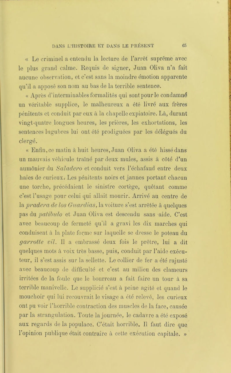 « Le criminel a entendu la lecture de l’arrêt suprême avec le plus grand calme. Requis de signer, Juan Oliva n’a fait aucune observation, et c’est sans la moindre émotion apparente qu'il a apposé son nom au bas de la terrible sentence. « Après d’interminables formalités qui sont pour le condamné un véritable supplice, le malheureux a été livré aux frères pénitents et conduit par eux à la chapelle expiatoire. Là, durant vingt-quatre longues heures, les prières, les exhortations, les sentences lugubres lui ont été prodiguées par les délégués du clergé. « Enfin, ce matin à huit heures, Juan Oliva a été hissé dans un mauvais véhicule traîné par deux mules, assis à côté d’un aumônier du Salaclero et conduit vers l’échafaud entre deux haies de curieux.- Les pénitents noirs et jaunes portant chacun une torche, précédaient le sinistre cortège, quêtant comme c’est l'usage pour celui qui allait mourir. Arrivé au centre de la pradera de los Guardias, la voiture s’est arrêtée à quelques pas du patibulo et Juan Oliva est descendu sans -aide. C’est avec beaucoup de fermeté qu’il a gravi les dix marches qui conduisent à la plate forme sur laquelle se dresse le poteau du garrotte vil. Il a embrassé deux fois le prêtre, lui a dit quelques mots à voix très basse, puis, conduit par l’aide exécu- teur, il s’est assis sur la sellette. Le collier de fer a été rajusté avec beaucoup de difficulté et c’est au milieu des clameurs irritées de la foule que le bourreau a fait faire un tour à sa terrible manivelle. Le supplicié s’est à peine agité et quand le mouchoir qui lui recouvrait le visage a été relevé, les curieux ont pu voir l’horrible contraction des muscles de la face, causée par la strangulation. Toute la journée, le cadavre a été exposé aux regards de la populace. C’était horrible. Il faut dire que l'opinion publique était contraire à cette exécution capitale. »