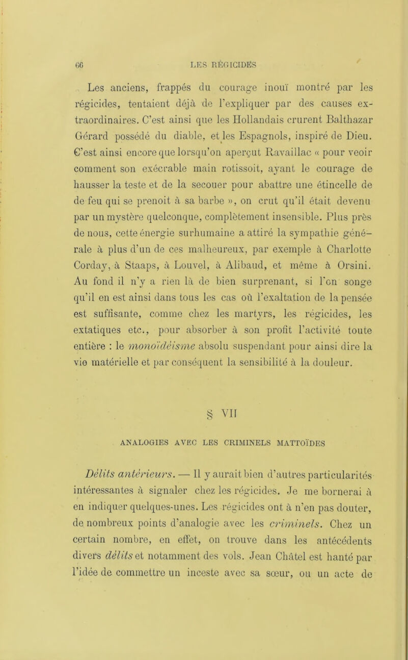 Les anciens, frappés du courage inouï montré par les régicides, tentaient déjà de l’expliquer par des causes ex- traordinaires. C’est ainsi que les Hollandais crurent Balthazar Gérard possédé du diable, et les Espagnols, inspiré de Dieu. C’est ainsi encore que lorsqu’on aperçut Ravaillac « pour veoir comment son exécrable main rotissoit, ayant le courage de hausser la teste et de la secouer pour abattre une étincelle de de feu qui se prenoit à sa barbe », on crut qu'il était devenu par un mystère quelconque, complètement insensible. Plus près de nous, cette énergie surhumaine a attiré la sympathie géné- rale à plus d’un de ces malheureux, par exemple à Charlotte Corday, à Staaps, à Louvel, à Alibaud, et même à Orsini. Au fond il n’y a rien là de bien surprenant, si Ton songe qu’il en est ainsi dans tous les cas où l’exaltation de la pensée est suffisante, comme chez les martyrs, les régicides, les extatiques etc., pour absorber à son profit l’activité toute entière : le monoïdéisme absolu suspendant pour ainsi dire la vie matérielle et par conséquent la sensibilité à la douleur. § VII ANALOGIES AVEC LES CRIMINELS MATTOÏDES Délits antérieurs. — Il y aurait bien d’autres particularités intéressantes à signaler chez les régicides. Je me bornerai à en indiquer quelques-unes. Les régicides ont à n’en pas douter, de nombreux points d’analogie avec les criminels. Chez un certain nombre, en effet, on trouve dans les antécédents divers délits et notamment des vols. Jean Cliâtel est hanté par l’idée de commettre un inceste avec sa sœur, ou un acte de