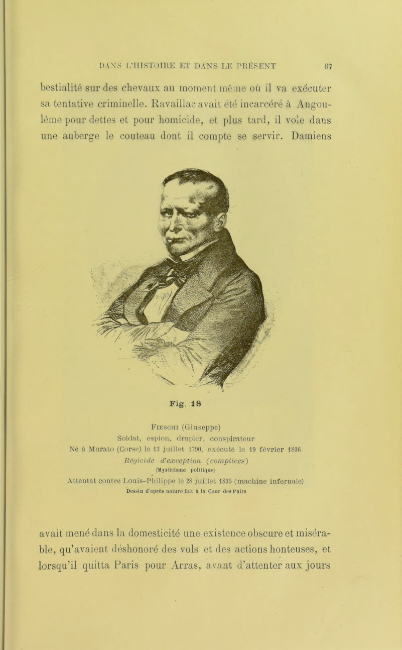 bestialité sur des chevaux au moment même ou il va exécuter sa tentative criminelle. Ravaillac avait été incarcéré à Angmi- lème pour dettes et pour homicide, et plus tard, il vole dans une auberge le couteau dont il compte se servir. Damiens Fig. 18 Fieschi(Giuseppe) Soldat, espion, drapier, conspirateur Né à Murato (Corse) le 13 juillet 1790, exécuté le 19 février 1836 Régicide d'exception (complices) (Myslicisme politique) Attentat contre Louis-Philippe le 2S juillet 1835 (machine infernale) Dessin d’après nature fait à la Cour des Pairs avait mené dans la domesticité une existence obscure et miséra- ble, qu’avaient déshonoré des vols et des actions honteuses, et lorsqu’il quitta Paris pour Arras, avant d’attenter aux jours