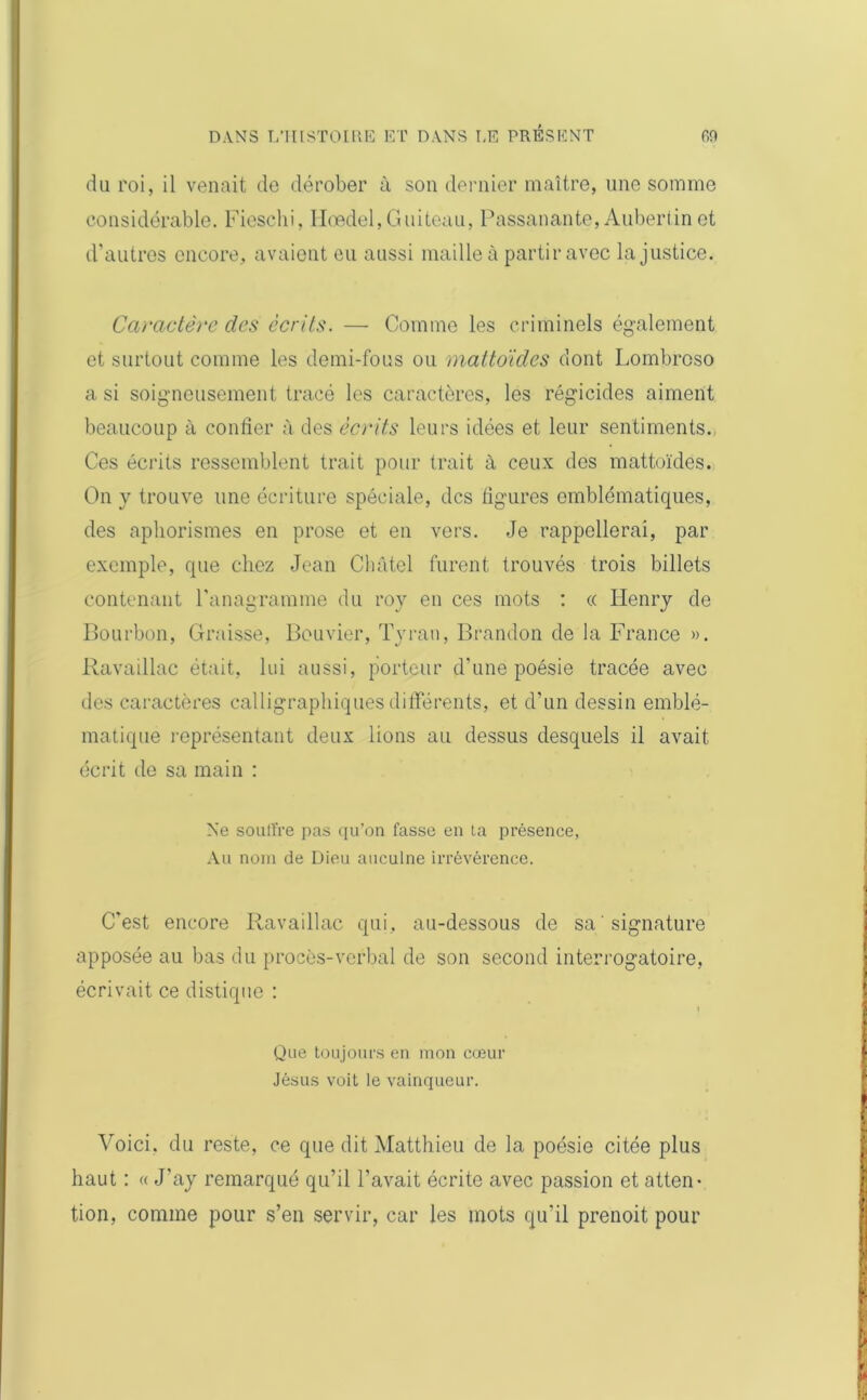 du roi, il venait de dérober à son dernier maître, une somme considérable. Fieschi, Hœdel,Guiteau, Passanante, Aubert in et d’autres encore, avaient eu aussi maille à partir avec Injustice. Caractère des écrits. — Comme les criminels également et surtout comme les demi-fous ou mattoides dont Lombroso a si soigneusement tracé les caractères, les régicides aiment beaucoup à confier à des écrits leurs idées et leur sentiments. Ces écrits ressemblent trait pour trait à ceux des mattoïdes. On y trouve une écriture spéciale, des figures emblématiques, des aphorismes en prose et en vers. Je rappellerai, par exemple, que chez Jean Clmtei furent trouvés trois billets contenant l'anagramme du roy en ces mots : « Henry de Bourbon, Graisse, Bouvier, Tyran, Brandon de la France ». Ravaillac était, lui aussi, porteur d'une poésie tracée avec des caractères calligraphiques différents, et d’un dessin emblé- matique représentant deux lions au dessus desquels il avait écrit de sa main : Ne souffre pas qu’on fasse en ta présence, Au nom de Dieu auculne irrévérence. C'est encore Ravaillac qui, au-dessous de sa signature apposée au bas du procès-verbal de son second interrogatoire, écrivait ce distique : t Que toujours en mon cœur Jésus voit le vainqueur. Voici, du reste, ce que dit Matthieu de la poésie citée plus haut : « J'ay remarqué qu’il l’avait écrite avec passion et atten- tion, comme pour s’en servir, car les mots qu’il prenoit pour
