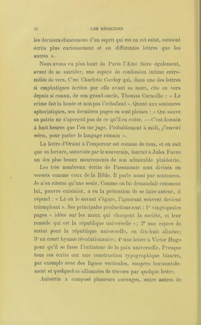 les derniers élancemens d’un esprit qui est en cet estât, estoient écrits plus curieusement et en différentes lettres que les autres ». Nous avons vu plus haut de Paris l’Ainé faire également, avant de se suicider, une espèce de confession intime entre- mêlée de vers. C’est Charlotte Corday qui, dans une des lettres si emphatiques écrites par elle avant sa mort, cite ce vers depuis si connu, de son grand-oncle, Thomas Corneille : « Le crime fait la honte et non pas l’échafaud ». Quant aux sentences aphoristiques, ses dernières pages en sont pleines : « Qui sauve sa patrie ne s’aperçoit pas de ce qu’il en coûte. —C’est demain à huit heures que l’on méjugé. Probablement à midi, faurai vécu, pour parler le langage romain ». La lettre d’Orsini à l’empereur est connue de tous, et on sait que sa lecture, autorisée par le souverain, fournit à Jules Favre un des plus beaux mouvements de son admirable plaidoirie. Les très nombreux écrits de Passanante sont divisés en versets comme ceux de la Bible. Il parle aussi par sentences. Je n’en citerai qu’une seule. Comme on lui demandait comment lui, pauvre cuisinier, a eu la prétention de se faire auteur, il répond : « Là où le savant s’égare, l’ignorant souvent devient triomphant ». Ses principales productions sont : 1° vingt-quatre pages « idées sur les maux qui chargent la société, et leur remède qui est la république universelle » ; 2° une espèce de statut pour la république universelle, en dix-huit alinéas; 3° un court hymne révolutionnaire; 4° une lettre à Victor Hugo pour qu’il se fasse l’initiateur de la paix universelle. Presque tous ces écrits ont une construction typographique bizarre, par exemple avec des lignes verticales, coupées horizontale- ment et quelquefois sillonnées de travers par quelque lettre. Aubertin a composé plusieurs ouvrages, entre autres de