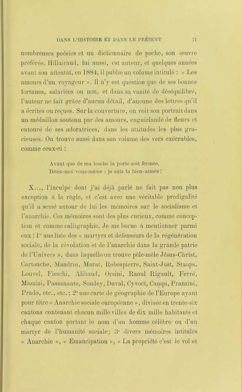 nombreuses poésies et un dictionnaire de poche, son œuvre préférée. Hillairaud, lui aussi, est auteur, et quelques années avant son attentat, en 1884, il publie un volume intitulé : « Los amours d’un voyageur ». 11 n’y est question que de ses bonnes fortunes, salariées ou non. et dans sa vanité de déséquilibré, l’auteur ne fait grâce d’aucun détail, d’aucune des lettres qu'il a écrites ou reçues. Sur la couverture, on voit son portrait dans un médaillon soutenu par des amours, enguirlandé de fleurs et entouré de ses adoratrices, dans les attitudes les plus gra- cieuses. On trouve aussi dans son volume des vers exécrables, comme ceux-ci : Avant que de ma tombe la porte soit fermée, Dites-moi vous-même : je suis ta bien-aimèe ! X..., l'inculpé dont j’ai déjà parlé ne fait pas non plus exception à la règle, et c’est avec une véritable prodigalité qu’il a semé autour de lui les mémoires sur le socialisme et l’anarchie. Ces mémoires sont des plus curieux, comme concep- tion et comme calligraphie. Je me borne à mentionner parmi eux : 1° une liste des « martyrs et défenseurs de la régénération sociale, de la révolution et de l’anarchie dans la grande patrie de l’Univers », dans laquelle on trouve pêle-mêle Jésus-Christ, Cartouche, Mandrin, Marat, Robespierre, Saint-Just, Staaps, Louvel, Fieschi, Alibaud, Orsini, Raoul Rigault, Ferré, Mazzini, Passanante, Soudey, Duval, Cyvoct, Campi, Pranzini, Prado, etc., etc. ; 2° une carte de géographie de l’Europe ayant pour titre « Anarchie sociale européenne », divisée en trente-six cantons contenant chacun mille villes de dix mille habitants et chaque canton portant le nom d’un homme célèbre ou d’un martyr de l’humanité sociale; 8° divers mémoires intitulés « Anarchie », « Emancipation », « La propriété c’est le vol et
