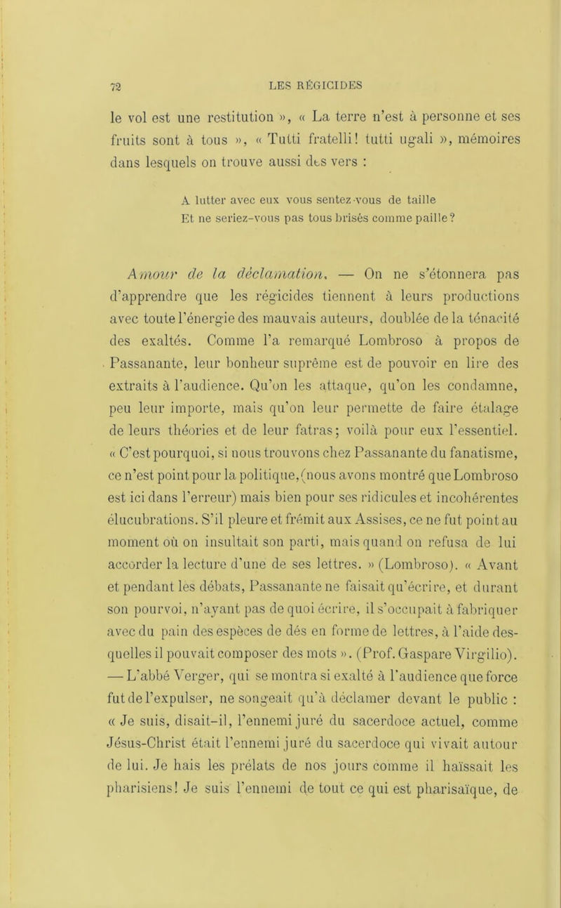 le vol est une restitution », « La terre n’est à personne et ses fruits sont à tous », « Tutti fratelli! tutti ugali », mémoires dans lesquels on trouve aussi dts vers : A lutter avec eux vous sentez-vous de taille Et ne seriez-vous pas tous brisés comme paille? Amour de la déclamation. — On ne s’étonnera pas d’apprendre que les régicides tiennent à leurs productions avec toute l’énergie des mauvais auteurs, doublée delà ténacité des exaltés. Comme l’a remarqué Lombroso à propos de Passanante, leur bonheur suprême est de pouvoir en lire des extraits à l’audience. Qu’on les attaque, qu’on les condamne, peu leur importe, mais qu’on leur permette de faire étalage de leurs théories et de leur fatras; voilà pour eux l’essentiel. « C’est pourquoi, si nous trouvons chez Passanante du fanatisme, ce n’est point pour la politique,(nous avons montré que Lombroso est ici dans l’erreur) mais bien pour ses ridicules et incohérentes élucubrations. S’il pleure et frémit aux Assises, ce ne fut point au moment où on insultait son parti, mais quand on refusa de lui accorder la lecture d’une de ses lettres. » (Lombroso). « Avant et pendant les débats, Passanante ne faisait qu’écrire, et durant son pourvoi, n’ayant pas de quoi écrire, il s’occupait à fabriquer avec du pain des espèces de dés en forme de lettres, à l’aide des- quelles il pouvait composer des mots ». (Prof. Gaspare Virgilio). — L’abbé Verger, qui se montra si exalté à l’audience que force fut de l’expulser, ne songeait qu’à déclamer devant le public : « Je suis, disait-il, l’ennemi juré du sacerdoce actuel, comme Jésus-Christ était l’ennemi juré du sacerdoce qui vivait autour de lui. Je liais les prélats de nos jours comme il haïssait les pharisiens! Je suis l’ennemi de tout ce qui est pharisaïque, de