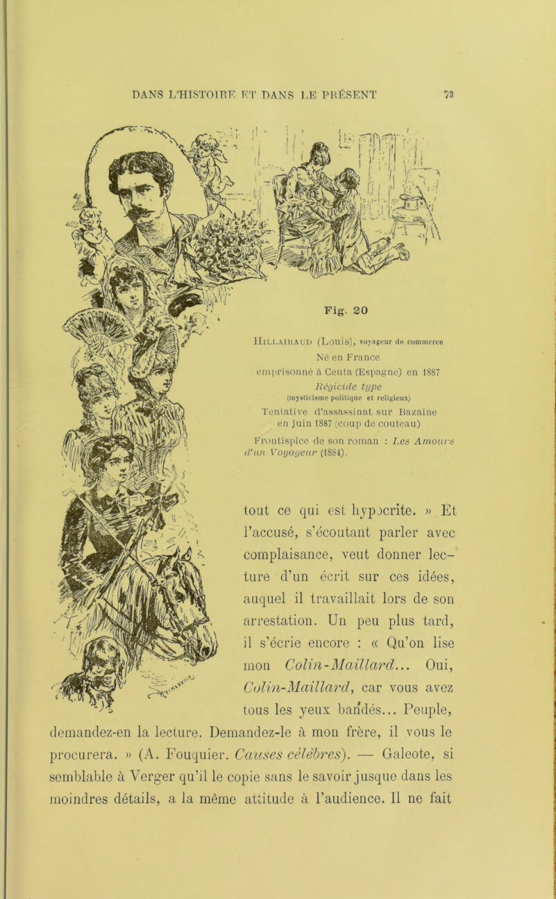 f- i ! !,-H 1 f!, ci Vt c;; HlLLAlKAUD (Louis), voyageur do commerce Né en France emprisonné à Ceuta (Espagne) en 1887 Régicide type (mysticisme politique et religieux) Tentative d’assassinat sur Bazaine en juin 1887 (coup de couteau) Frontispice de son roman : Les Amours d’un Voyageur (1884). tout ce qui est hypocrite. » Et l’accusé, s’écoutant parler avec complaisance, veut donner lec- ture d’un écrit sur ces idées, auquel il travaillait lors de son arrestation. Un peu plus tard, il s’écrie encore : « Qu’on lise mon Colin-Mail lard... Oui, Colin-Maillard, car vous avez tous les yeux bandés... Peuple, dcmandez-en la lecture. Demandez-le à mon frère, il vous le procurera. » (A. Fouquier. Causes célèbres). — Galeote, si semblable à Verger qu’il le copie sans le savoir jusque dans les moindres détails, a la même attitude à l’audience. 11 ne fait