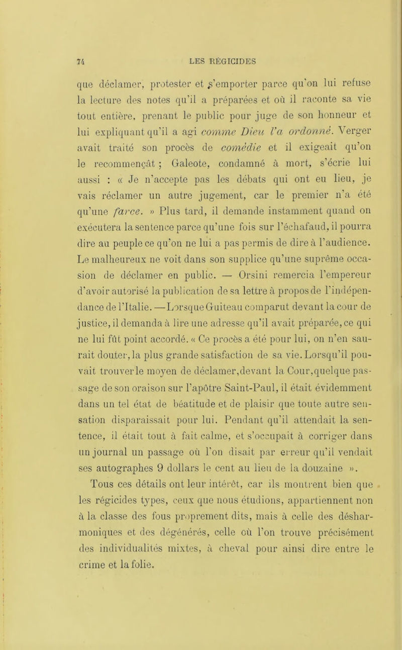 que déclamer, protester et s’emporter parce qu’on lui refuse la lecture des notes qu’il a préparées et où il raconte sa vie tout entière, prenant le public pour juge de son honneur et lui expliquant qu’il a agi comme Dieu Va ordonné. Verger avait traité son procès de comédie et il exigeait qu’on le recommençât ; Galeote, condamné à mort, s’écrie lui aussi : « Je n’accepte pas les débats qui ont eu lieu, je vais réclamer un autre jugement, car le premier n’a été qu’une farce. » Plus tard, il demande instamment quand on exécutera la sentence parce qu’une fois sur l’échafaud, il pourra dire au peuple ce qu’on ne lui a pas permis de dire à l’audience. Le malheureux ne voit dans son supplice qu’une suprême occa- sion de déclamer en public. — Orsini remercia l’empereur d’avoir autorisé la publication de sa lettre à propos de l'indépen- dance de l’Italie. —Lorsque Guiteau comparut devant la cour de justice, il demanda à lire une adresse qu’il avait préparée, ce qui ne lui fût point accordé. « Ce procès a été pour lui, on n’en sau- rait douter, la plus grande satisfaction de sa vie. Lorsqu’il pou- vait trouver le moyen de déclamer,devant la Cour,quelque pas- sage de son oraison sur l’apôtre Saint-Paul, il était évidemment dans un tel état de béatitude et de plaisir que toute autre sen- sation disparaissait pour lui. Pendant qu’il attendait la sen- tence, il était tout à fait calme, et s’occupait à corriger dans un journal un passage où l’on disait par erreur qu’il vendait ses autographes 9 dollars le cent au lieu de la douzaine ». Tous ces détails ont leur intérêt, car ils montrent bien que les régicides types, ceux que nous étudions, appartiennent non à la classe des fous proprement dits, mais à celle des déshar- moniques et des dégénérés, celle où l’on trouve précisément des individualités mixtes, à cheval pour ainsi dire entre le crime et la folie.