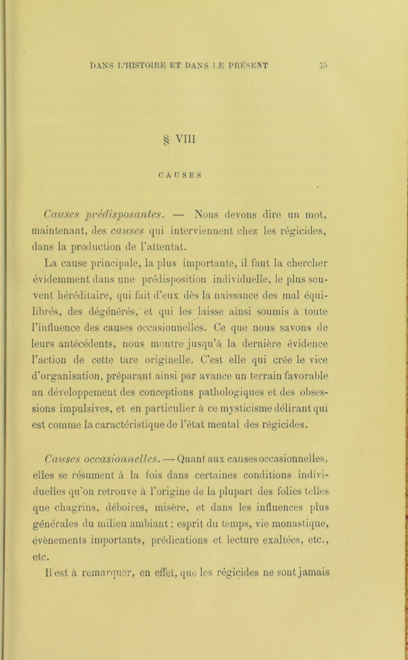 § VIII CAUSES Causes prédisposantes. — Nous devons dire un mot, maintenant, des causes qui interviennent chez les régicides, dans la production de l’attentat. La cause principale, la plus importante, il faut la chercher évidemment dans une prédisposition individuelle, le plus sou- vent héréditaire, qui fait d’eux dès la naissance des mal équi- librés, des dégénérés, et qui les laisse ainsi soumis à toute l’influence des causes occasionnelles. Ce que nous savons de leurs antécédents, nous montre jusqu’à la dernière évidence l’action de cette tare originelle. C’est elle qui crée le vice d’organisation, préparant ainsi par avance un terrain favorable au développement des conceptions pathologiques et des obses- sions impulsives, et en particulier à ce mysticisme délirant qui est comme la caractéristique de l’état mental des régicides. Causes occasionnelles. — Quant aux causes occasionnelles, elles se résument à la fois dans certaines conditions indivi- duelles qu’on retrouve à l’origine de la plupart des folies telles que chagrins, déboires, misère, et dans les influences plus générales du milieu ambiant : esprit du temps, vie monastique, évènements importants, prédications et lecture exaltées, etc., etc. 11 est à remarquer, en effet, que les régicides ne sont jamais