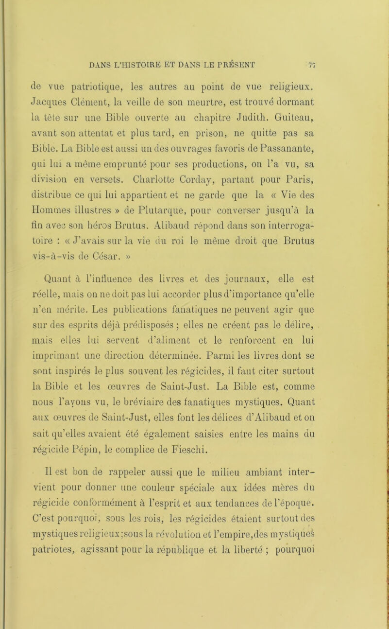 de vue patriotique, les autres au point de vue religieux. Jacques Clément, la veille de son meurtre, est trouvé dormant la tète sur une Bible ouverte au chapitre Judith. Guiteau, avant son attentat et plus tard, en prison, ne quitte pas sa Bible. La Bible est aussi un des ouvrages favoris de Passanante, qui lui a même emprunté pour ses productions, on l’a vu, sa division en versets. Charlotte Corday, partant pour Paris, distribue ce qui lui appartient et ne garde que la « Vie des Hommes illustres » de Plutarque, pour converser jusqu'à la fin avec son héros Brutus. Alibaud répond dans son interroga- toire : « J'avais sur la vie du roi le même droit que Brutus vis-à-vis de César. » Quant à l’influence des livres et des journaux, elle est réelle, mais on ne doit pas lui accorder plus d’importance qu’elle n’en mérite. Les publications fanatiques ne peuvent agir que sur des esprits déjà prédisposés ; elles ne créent pas le délire, mais elles lui servent d’aliment et le renforcent en lui imprimant une direction déterminée. Parmi les livres dont se sont inspirés le plus souvent les régicides, il faut citer surtout la Bible et les œuvres de Saint-Just. La Bible est, comme nous l'avons vu, le bréviaire des fanatiques mystiques. Quant aux œuvres de Saint-Just, elles font les délices d’Alibaud et on sait qu'elles avaient été également saisies entre les mains du régicide Pépin, le complice de Fieschi. Il est bon de rappeler aussi que le milieu ambiant inter- vient pour donner une couleur spéciale aux idées mères du régicide conformément à l’esprit et aux tendances de l’époque. C’est pourquoi , sous les rois, les régicides étaient surtout des mystiques religieux ;sous la révolution et l’empire,des mystiques patriotes, agissant pour la république et la liberté ; pourquoi
