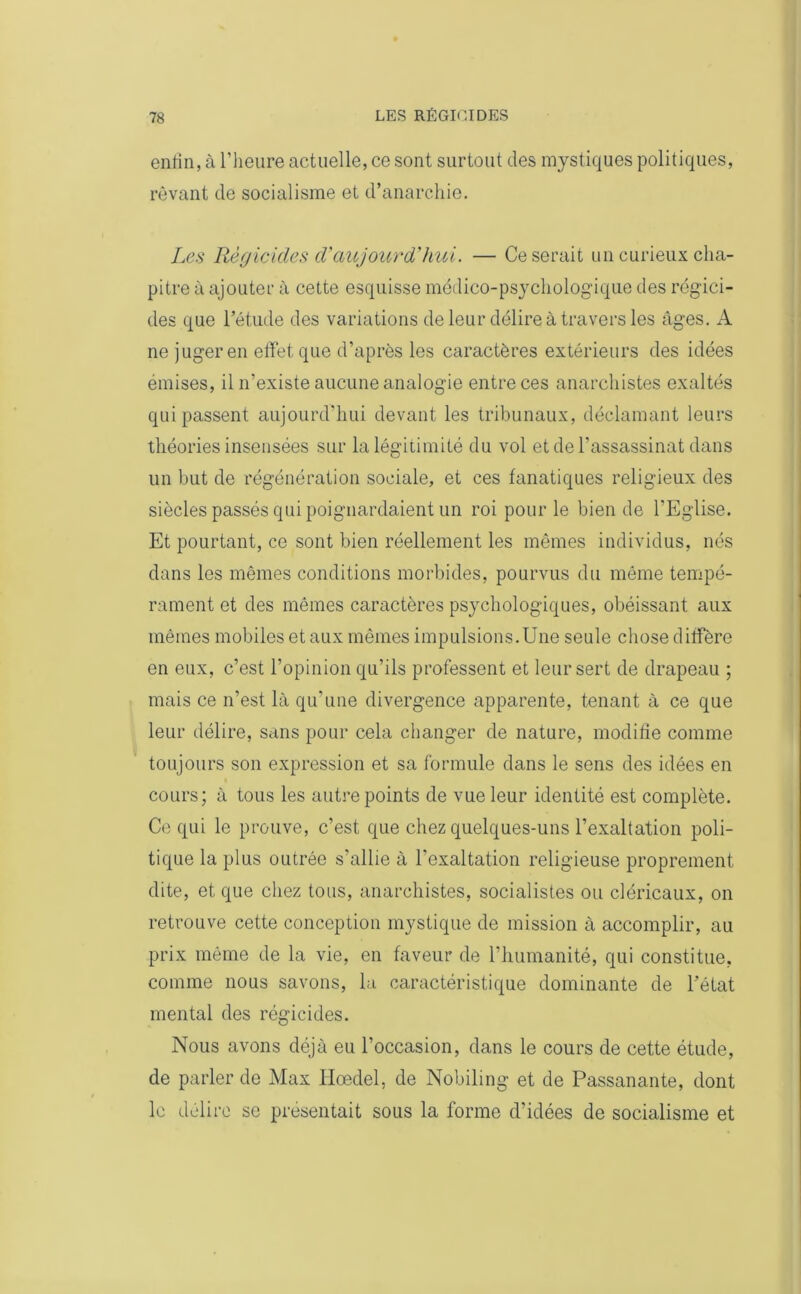 enfin, à l’heure actuelle, ce sont surtout des mystiques politiques, rêvant de socialisme et d’anarchie. Les Régicides d'aujourd'hui. — Ce serait un curieux cha- pitre à ajouter à cette esquisse médico-psychologique des régici- des que l’étude des variations de leur délire à travers les âges. A ne juger en effet que d’après les caractères extérieurs des idées émises, il n’existe aucune analogie entre ces anarchistes exaltés qui passent aujourd’hui devant les tribunaux, déclamant leurs théories insensées sur la légitimité du vol et de l’assassinat dans un but de régénération sociale, et ces fanatiques religieux des siècles passés qui poignardaient un roi pour le bien de l’Eglise. Et pourtant, ce sont bien réellement les mêmes individus, nés dans les mêmes conditions morbides, pourvus du même tempé- rament et des mêmes caractères psychologiques, obéissant aux mêmes mobiles et aux mêmes impulsions.Une seule chose diffère en eux, c’est l’opinion qu’ils professent et leur sert de drapeau ; mais ce n’est là qu'une divergence apparente, tenant à ce que leur délire, sans pour cela changer de nature, modifie comme toujours son expression et sa formule dans le sens des idées en cours; à tous les autre points de vue leur identité est complète. Ce qui le prouve, c’est que chez quelques-uns l’exaltation poli- tique la plus outrée s’allie à l’exaltation religieuse proprement dite, et que chez tous, anarchistes, socialistes ou cléricaux, on retrouve cette conception mystique de mission à accomplir, au prix même de la vie, en faveur de l’humanité, qui constitue, comme nous savons, la caractéristique dominante de l’état mental des régicides. Nous avons déjà eu l’occasion, dans le cours de cette étude, de parler de Max Hœdel, de Nobiling- et de Passanante, dont le délire se présentait sous la forme d’idées de socialisme et