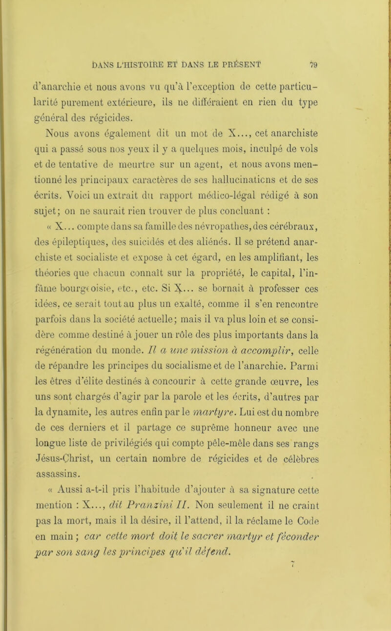 d'anarchie et nous avons vu qu’à l’exception de cette particu- larité purement extérieure, ils ne différaient en rien du type général des régicides. Nous avons également dit un mot de X..., cet anarchiste qui a passé sous nos yeux il y a quelques mois, inculpé de vols et de tentative de meurtre sur un agent, et nous avons men- tionné les principaux caractères de ses hallucinations et de ses écrits. Voici un extrait du rapport médico-légal rédigé à son sujet; on ne saurait rien trouver de plus concluant : « X... compte clans sa famille des névropathes, des cérébraux, des épileptiques, des suicidés et des aliénés. Il se prétend anar- chiste et socialiste et expose à cet égard, en les amplifiant, les théories que chacun connaît sur la propriété, le capital, l’in- fâme bourgeoisie, etc., etc. Si X... se bornait à professer ces idées, ce serait tout au plus un exalté, comme il s’en rencontre parfois dans la société actuelle; mais il va plus loin et se consi- dère comme destiné à jouer un rôle des plus importants dans la régénération du monde. Il a une mission à accomplir, celle de répandre les principes du socialisme et de l’anarchie. Parmi les êtres d’élite destinés à concourir à cette grande œuvre, les uns sont chargés d’agir par la parole et les écrits, d’autres par la dynamite, les autres enfin par le martyre. Lui est du nombre de ces derniers et il partage ce suprême honneur avec une longue liste de privilégiés qui compte pêle-mêle dans ses rangs Jésus-Christ, un certain nombre de régicides et de célèbres assassins. « Aussi a-t-il pris l’habitude d’ajouter à sa signature cette mention : X..., dit Pranzini II. Non seulement il ne craint pas la mort, mais il la désire, il l’attend, il la réclame le Code en main ; car cette mort doit le sacrer martyr et féconder par son sang les principes qu'il défend.