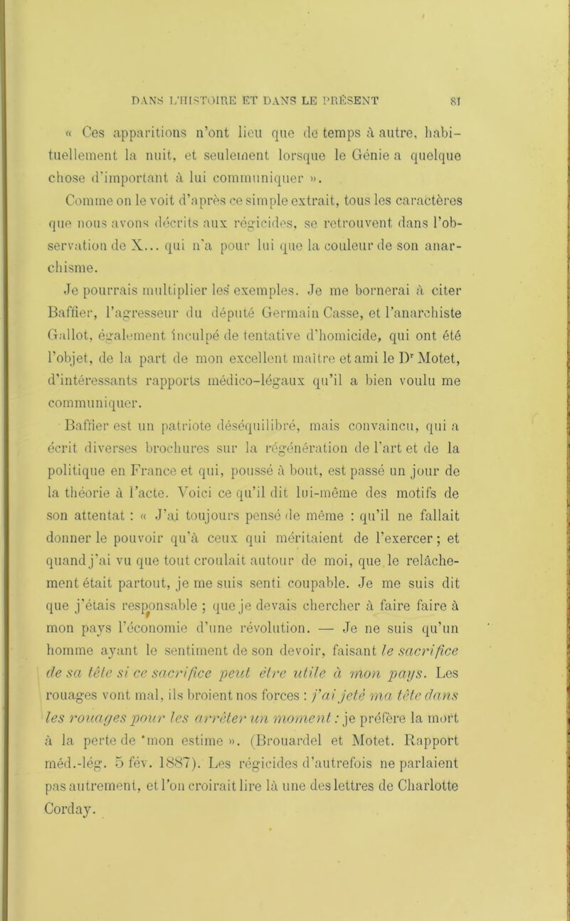 « Ces apparitions n’ont lieu que de temps à autre, habi- tuellement la nuit, et seulement lorsque le Génie a quelque chose d’important à lui communiquer ». Comme on le voit d’après ce simple extrait, tous les caractères que nous avons décrits aux régicides, se retrouvent dans l’ob- servation de X... qui n'a pour lui que la couleur de son anar- chisme. Je pourrais multiplier les* exemples. Je me bornerai à citer Baffier, l’agresseur du député Germain Casse, et ranarehiste Gallot., également inculpé de tentative d'homicide, qui ont été l’objet, de la part de mon excellent maître et ami le Dr Motet, d’intéressants rapports médico-légaux qu’il a bien voulu me communiquer. Baffier est un patriote déséquilibré, mais convaincu, quia écrit diverses brochures sur la régénération de l'art et de la politique en France et qui, poussé à bout, est passé un jour de la théorie à l’acte. Voici ce qu’il dit lui-même des motifs de son attentat : « J’ai toujours pensé de même : qu’il ne fallait donner le pouvoir qu’à ceux qui méritaient de l’exercer ; et quand j’ai vu que tout croulait autour de moi, que le relâche- ment était partout, je me suis senti coupable. Je me suis dit que j'étais responsable ; que je devais chercher à faire faire à mon pays l’économie d’une révolution. — Je ne suis qu’un homme ayant le sentiment de son devoir, faisant le sacrifice de sa tête si ce sacrifice 'peut être utile ci mon pays. Les rouages vont mal, ils broient nos forces : fai jeté ma tête dans les rouages pour les arrêter un moment : je préfère la mort à la perte de‘mon estime». (Brouardel et Motet. Rapport méd.-lég. 5 fév. 1887). Les régicides d’autrefois ne parlaient pas autrement, et l’on croirait lire là une des lettres de Charlotte Corday.