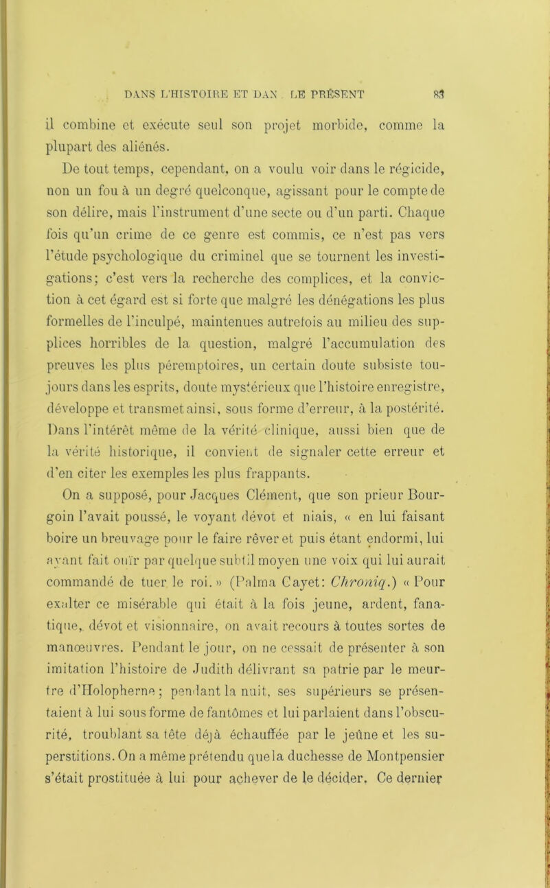 il combine et exécute seul son projet morbide, comme la plupart des aliénés. De tout temps, cependant, on a voulu voir dans le régicide, non un fou à un degré quelconque, agissant pour le compte de son délire, mais l'instrument d’une secte ou d’un parti. Chaque fois qu’un crime de ce genre est commis, ce n’est pas vers l’étude psychologique du criminel que se tournent les investi- gations: c’est vers la recherche des complices, et la convic- tion à cet égard est si forte que malgré les dénégations les plus formelles de l'inculpé, maintenues autrefois au milieu des sup- plices horribles de la question, malgré l’accumulation des preuves les plus péremptoires, un certain doute subsiste tou- jours dans les esprits, doute mystérieux que l’histoire enregistre, développe et transmet ainsi, sous forme d’erreur, à la postérité. Dans l'intérêt môme de la vérité clinique, aussi bien que de la vérité historique, il convient de signaler cette erreur et d’en citer les exemples les plus frappants. On a supposé, pour Jacques Clément, que son prieur Bour- goin l’avait poussé, le voyant dévot et niais, « en lui faisant boire un breuvage pour le faire rêver et puis étant endormi, lui ayant fait ouïr par quelque subtil moyen une voix qui lui aurait commandé de tuer le roi.» (Palma Cayet: Chroniq.) « Pour exalter ce misérable qui était à la fois jeune, ardent, fana- tique,, dévot et visionnaire, on avait recours à toutes sortes de manœuvres. Pendant le jour, on ne cessait de présenter à son imitation l’histoire de Judith délivrant sa patrie par le meur- tre d’Holopherne ; pendant la nuit, ses supérieurs se présen- taient à lui sous forme de fantômes et lui parlaient dans l’obscu- rité, troublant sa tête déjà échauffée parle jeûne et les su- perstitions. On a même prétendu que la duchesse de Montpensier s’était prostituée à lui pour achever de le décider. Ce dernier