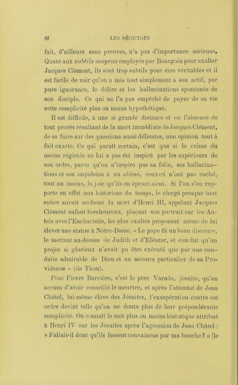 fait, d’ailleurs sans preuves, n’a pas d’importance sérieuse. Quant aux subtils moyens employés par Bourgoin pour exalter Jacques Clément, ils sont trop subtils pour être véritables et il est facile de voir qu’on a mis tout simplement à son actif, par pure ignorance, le délire et les hallucinations spontanés de son disciple. Ce qui no l’a pas empêché de payer de sa vie cette complicité plus ou moins hypothétique. Il est difficile, à une si grande distance et en l’absence de tout procès résultant de la mort immédiate de Jacques Clément, de se faire sur des questions aussi délicates, une opinion tout à fait exacte. Ce qui paraît certain, c’est que si le crime du moine régicide ne lui a pas été inspiré par les supérieurs de son ordre, parce qu’on n’inspire pas sa folie, ses hallucina- tions et son impulsion à un aliéné, ceux-ci n’ont pas caché, tout au moins, la joie qu’ils en éprouvaient. Si l’on s’en rap- porte en effet aux historiens du temps, le clergé presque tout entier aurait acclamé la mort d’Henri III, appelant Jacques Clément enfant bienheureux, plaçant son portrait sur les Au- tels avec l’Eucharistie, les plus exaltés proposant même de lui élever une statue à Notre-Dame. « Le pape fit un beau discours, le mettant au-dessus de Judith et d’Eléazar, et conclut qu’un projet si glorieux n’avait pu être exécuté que par une con- duite admirable de Dieu et un secours particulier de sa Pro- vidence » (de Tliou). Pour Pierre Barrière, c'est le père Varade, jésuite, qu'on accusa d’avoir conseillé le meurtre, et après l’attentat de Jean Châtel, lui-même élève des Jésuites, l’exaspération contre cet ordre devint telle qu’on ne douta plus dè leur prépondérante complicité. On connaît le mot plus ou moins historique attribué à Henri IV sur les Jésuites après l’agression de Jean Châtel : a Fallait-il donc qu’ils fussent convaincus par ma bouche? » (le