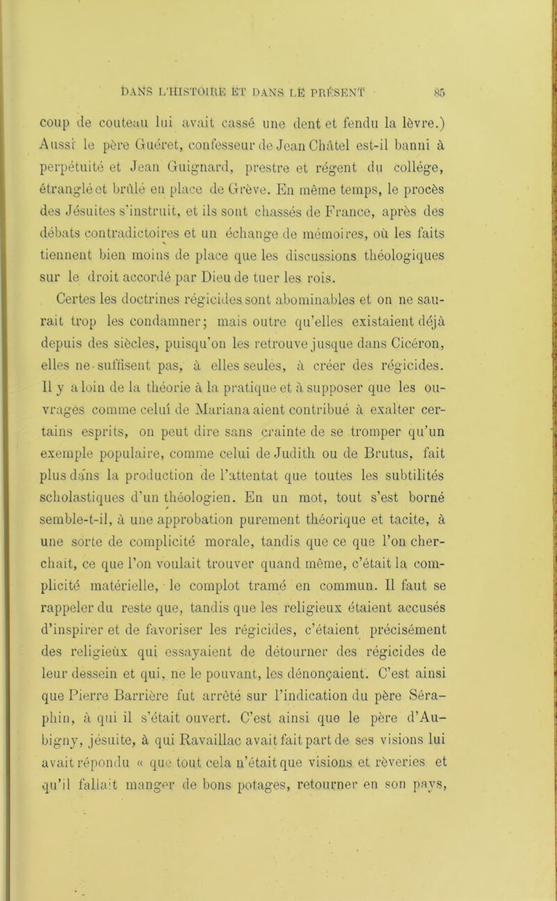 coup de couteau lui avait cassé une dent et fendu la lèvre.) Aussi le père Guéret, confesseur de Jean Châtel est-il banni à perpétuité et Jean Guignard, prestre et régent du collège, étranglé et brûlé en place de Grève. En même temps, le procès des Jésuites s'instruit, et ils sont chassés de France, après des débats contradictoires et un échange de mémoires, où les faits tiennent bien moins de place que les discussions théologiques sur le droit accordé par Dieu de tuer les rois. Certes les doctrines régicides sont abominables et on ne sau- rait trop les condamner; mais outre qu’elles existaient déjà depuis des siècles, puisqu'on les retrouve jusque dans Cicéron, elles ne-suffisent pas, à elles seules, à créer des régicides. 11 y à loin de la théorie à la pratique et à supposer que les ou- vrages comme celui de Mariana aient contribué à exalter cer- tains esprits, on peut dire sans crainte de se tromper qu’un exemple populaire, comme celui de Judith ou de Brutus, fait plus dans la production de l’attentat que toutes les subtilités scholastiques d'un théologien. En un mot, tout s’est borné semble-t-il, à une approbation purement théorique et tacite, à une sorte de complicité morale, tandis que ce que l’on cher- chait, ce que l’on voulait trouver quand même, c’était la com- plicité matérielle, le complot tramé en commun. Il faut se rappeler du reste que, tandis que les religieux étaient accusés d’inspirer et de favoriser les régicides, c’étaient précisément des religieùx qui essayaient de détourner des régicides de leur dessein et qui, ne le pouvant, les dénonçaient. C’est ainsi que Pierre Barrière fut arrêté sur l’indication du père Séra- phin, à qui il s’était ouvert. C’est ainsi que le père d’Au- bigny, jésuite, à qui Ravaillac avait fait part de ses visions lui avait répondu « que tout cela n’était que visions et rêveries et qu’il fallait manger de bons potages, retourner en son pays,