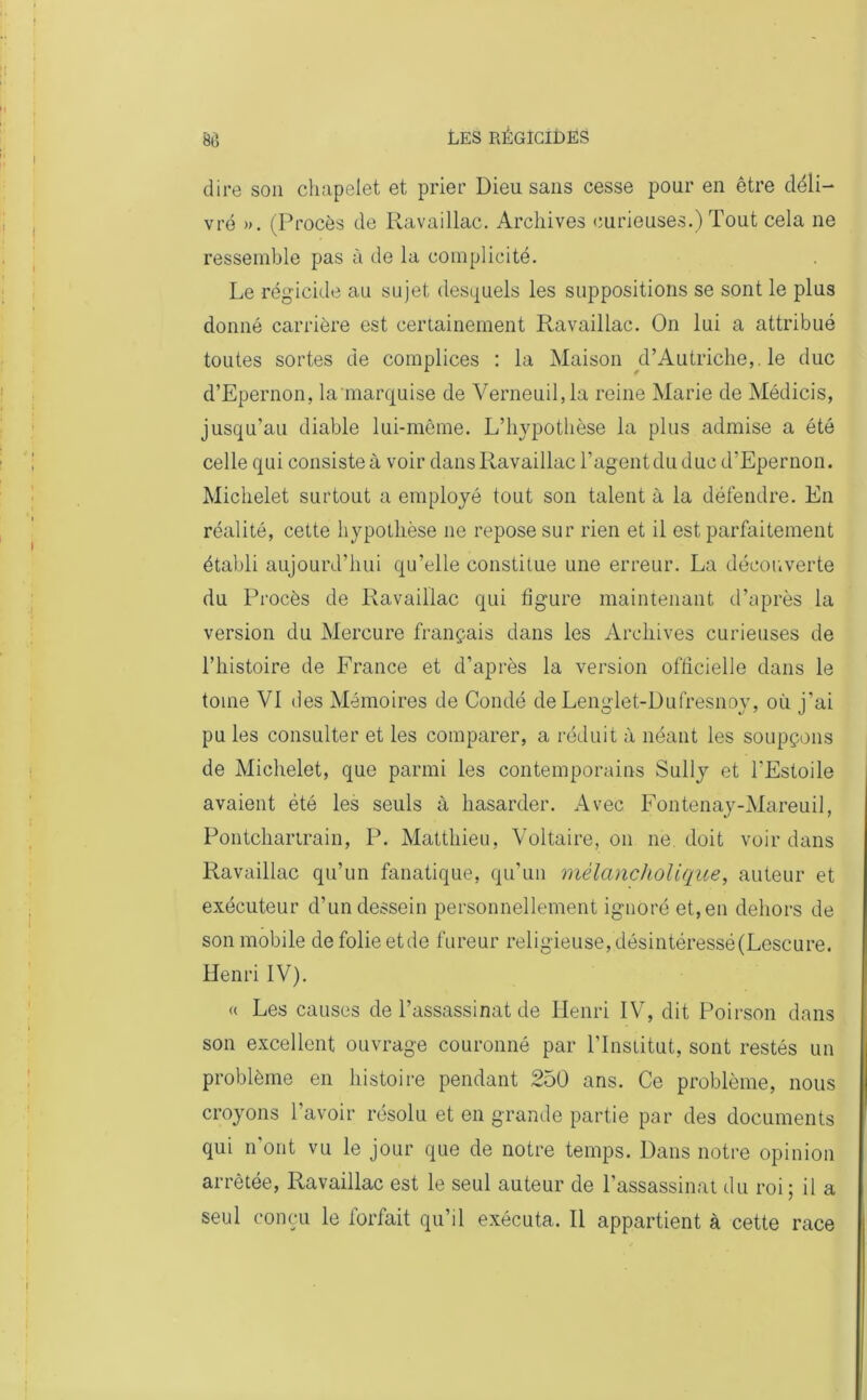 dire son chapelet et prier Dieu sans cesse pour en être déli- vré ». (Procès de Ravaillac. Archives curieuses.) Tout cela ne ressemble pas à de la complicité. Le régicide au sujet desquels les suppositions se sont le plus donné carrière est certainement Ravaillac. On lui a attribué toutes sortes de complices : la Maison d’Autriche,, le duc d’Epernon, la'marquise de Verneuil,la reine Marie de Médicis, jusqu’au diable lui-même. L’hypothèse la plus admise a été celle qui consiste à voir dans Ravaillac l’agent du duc d’Epernon. Michelet surtout a employé tout son talent à la défendre. En réalité, cette hypothèse ne repose sur rien et il est parfaitement établi aujourd’hui qu’elle constitue une erreur. La découverte du Procès de Ravaillac qui figure maintenant d’après la version du Mercure français dans les Archives curieuses de l’histoire de France et d’après la version officielle dans le tome VI des Mémoires de Condé de Lenglet-Dufresnoy, où j’ai pu les consulter et les comparer, a réduit à néant les soupçons de Michelet, que parmi les contemporains Sully et l'Estoile avaient été les seuls à hasarder. Avec Fontenay-Mareuil, Pontchartrain, P. Matthieu, Voltaire, on ne doit voir dans Ravaillac qu’un fanatique, qu’un mèlancholique, auteur et exécuteur d’un dessein personnellement ignoré et, en dehors de son mobile de folie etde fureur religieuse, désintéressé(Lescure. Henri IV). « Les causes de l’assassinat de Henri IV, dit Poirson dans son excellent ouvrage couronné par l’Institut, sont restés un problème en histoire pendant 250 ans. Ce problème, nous croyons l’avoir résolu et en grande partie par des documents qui n’ont vu le jour que de notre temps. Dans notre opinion arrêtée, Ravaillac est le seul auteur de l’assassinat du roi; il a seul conçu le forfait qu’il exécuta. Il appartient à cette race
