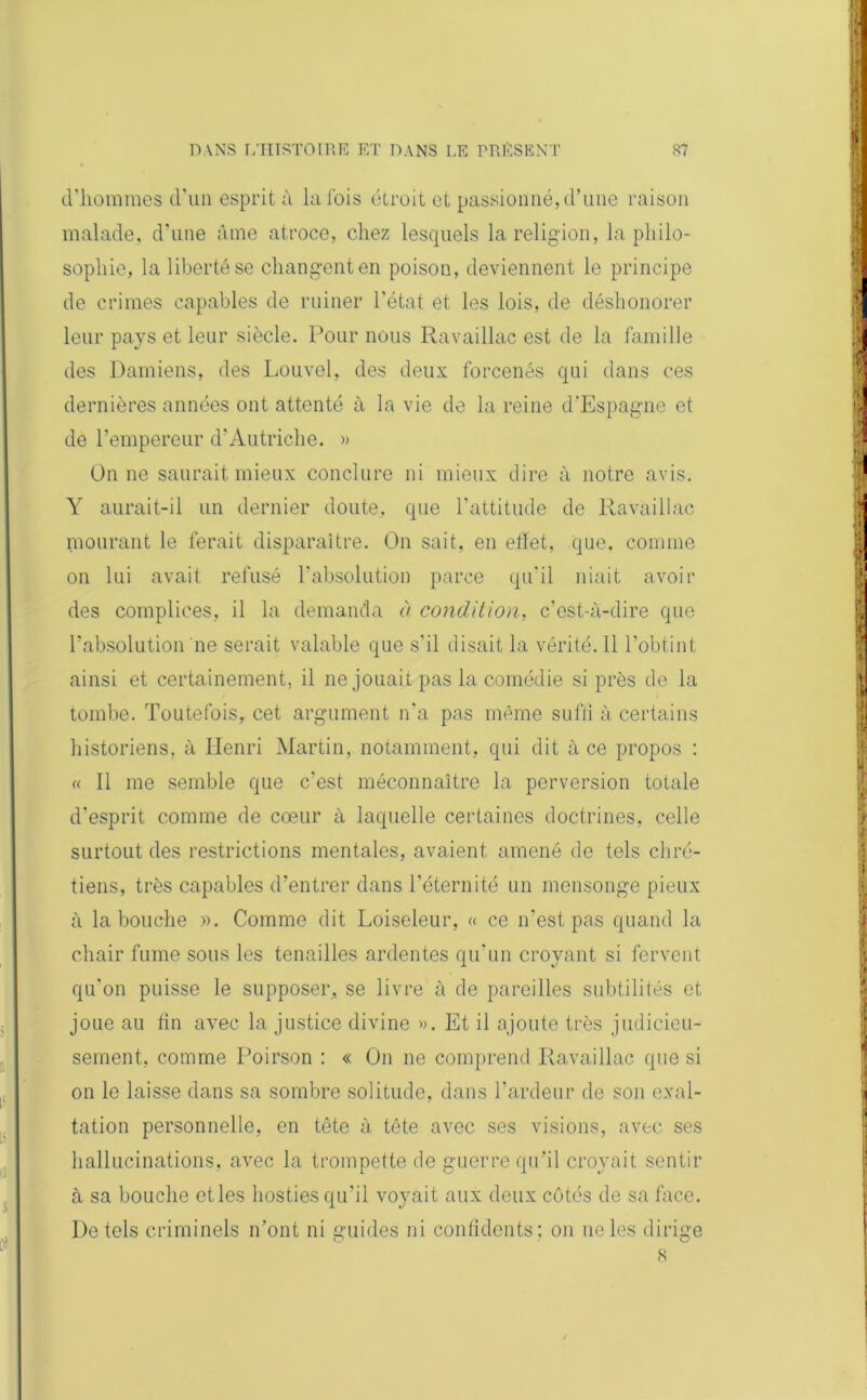 d’hommes d’un esprit à la fois étroit et passionné, d’une raison malade, d’une âme atroce, chez lesquels la religion, la philo- sophie, la liberté se changent en poison, deviennent le principe de crimes capables de ruiner l’état et les lois, de déshonorer leur pays et leur siècle. Pour nous Ravaillac est de la famille des Damiens, des Louvel, des deux forcenés qui dans ces dernières années ont attenté à la vie de la reine d’Espagne et de l’empereur d’Autriche. » On ne saurait mieux conclure ni mieux dire à notre avis. Y aurait-il un dernier doute, que l’attitude de Ravaillac mourant le ferait disparaître. On sait, en effet, que. comme on lui avait refusé l’absolution parce qu'il niait avoir des complices, il la demanda à condition, c’est-à-dire que l’absolution ne serait valable que s’il disait la vérité. 11 l’obtint ainsi et certainement, il ne jouait pas la comédie si près de la tombe. Toutefois, cet argument n’a pas même suffi à, certains historiens, à Henri Martin, notamment, qui dit à ce propos : « Il me semble que c’est méconnaître la perversion totale d'esprit comme de cœur à laquelle certaines doctrines, celle surtout des restrictions mentales, avaient amené de tels chré- tiens, très capables d’entrer dans l’éternité un mensonge pieux à la bouche ». Comme dit Loiseleur, « ce n’est pas quand la chair fume sous les tenailles ardentes qu'un croyant si fervent qu'on puisse le supposer, se livre à de pareilles subtilités et joue au fin avec la justice divine ». Et il ajoute très judicieu- sement, comme Poirson : « On ne comprend Ravaillac que si on le laisse dans sa sombre solitude, dans l’ardeur de son exal- tation personnelle, en tête à tête avec ses visions, avec ses hallucinations, avec la trompette de guerre qu'il croyait sentir à sa bouche et les hosties qu’il voyait aux deux côtés de sa face. De tels criminels n’ont ni guides ni confidents ; on ne les dirige 8