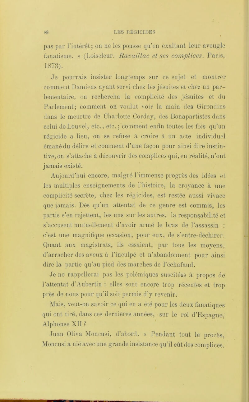 pas par l’intérêt; on ne les pousse qu'en exaltant leur aveugle fanatisme. » (Loiseleur. Ravaillac et ses complices. Paris. 1873). Je pourrais insister longtemps sur ce sujet et montrer comment Damions ayant servi chez les jésuites et chez un par- lementaire, on rechercha la complicité des jésuites et du Parlement; comment on voulut voir la main des Girondins dans le meurtre de Charlotte Corday, des Bonapartistes dans celui de Louvel, etc., etc.; comment enfin toutes les fois qu’un régicide a lieu, on se refuse à croire à un acte individuel émané du délire et comment d’une façon pour ainsi dire instin- tive, on s’attache à découvrir des complices qui, en réalité, n’ont jamais existé. Aujourd’hui encore, malgré l'immense progrès des idées et les multiples enseignements de l’histoire, la croyance à une complicité secrète, chez les régicides, est restée aussi vivace que jamais. Dès qu’un attentat de ce genre est commis, les partis s’en rejettent, les uns sur les autres, la responsabilité et s’accusent mutuellement d’avoir armé le bras de l’assassin : c’est une magnifique occasion, pour eux, de s’entre-déchirer. Quant aux magistrats, ils essaient, par tous les moyens, d’arracher des aveux à l'inculpé et n’abandonnent pour ainsi dire la partie qu’au pied des marches de l’échafaud. Je ne rappellerai pas les polémiques suscitées à propos de l’attentat d’Aubertin : elles sont encore trop récentes et trop près de nous pour qu’il soit permis d'y revenir. Mais, veut-on savoir ce qui en a été pour les deux fanatiques qui ont tiré, dans ces dernières années, sur le roi d’Espagne. Alphonse XII ? Juan Oliva Moncusi, d’abord. « Pendant tout le procès, Moncusi a nié avec une grande insistance qu'il eût des complices.
