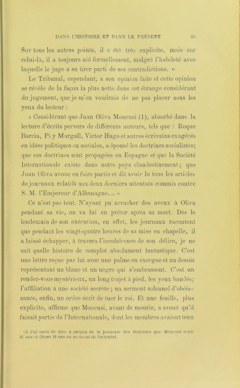 Sur tous les autres points, il ;i été très explicite, mais sur celui-là, il a toujours nié formellement, malgré l’habileté avec laquelle le juge a su tirer parti de ses contradictions. » Le Tribunal, cependant, a son opinion faite et cette opinion se révèle de la façon la plus nette dans cet étrange considérant du jugement, que je m’en voudrais de ne pas placer sous les yeux du lecteur : « Considérant que Juan Oliva Moncusi (1), absorbé dans la lecture d’écrits pervers de différents auteurs, tels que : Roque Barcia, Pi y Margall, Victor Hugo et autres écrivains exagérés en idées politiquesou sociales, aépousé les doctrines socialistes; que ces doctrines sont propagées en Espagne et que la Société Internationale existe dans notre pays clandestinement; que Juan Oliva avoue en faire partie et dit avoir lu tous les articles de journaux relatifs aux deux derniers attentats commis contre S. M. l’Empereur d’Allemagne... » Ce n’est pas tout. N’ayant pu arracher des aveux à Oliva pendant sa vie, on va lui en prêter après sa mort. Dès le lendemain de son exécution, en effet, les journaux racontent que pendant les vingt-quatre heures de sa mise en chapelle, il a laissé échapper, à travers l’incohérence de son délire, je ne sait quelle histoire de complot absolument fantastique. C’est une lettre reçue par lui avec une palme en exergue et un dessin représentant un blanc et un nègre qui s’embrassent. C'est un rendez-vous mystérieux, un long trajet à pied, les yeux bandés; l'affiliation à une société secrète; un serment solennel d’obéis- sance, enfin, un ordre écrit de tuer le roi. Et une feuille, plus explicite, affirme que Moncusi, avant de mourir, a avoué qu'il faisait partie de l'Internationale, dont les membres avaient tenu (1) J’ai omis de dire à propos de la jeunesse des régicides que Moncusi avait 22 ans cl Otero 19 ans au moment de l’attentat.
