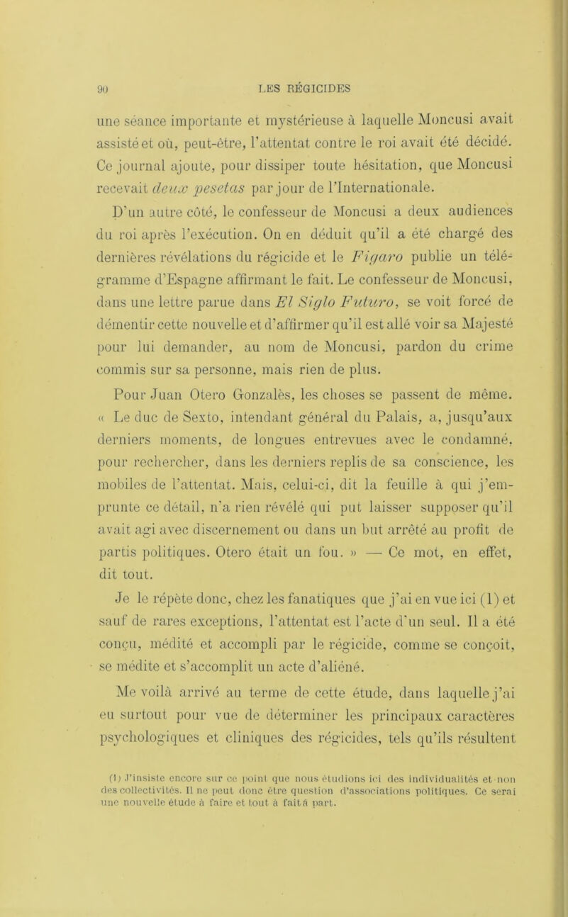 une séance importante et mystérieuse à laquelle Moncusi avait assisté et où, peut-être, l’attentat contre le roi avait été décidé. Ce journal ajoute, pour dissiper toute hésitation, que Moncusi recevait deux pesetas par jour de l’Internationale. D’un autre côté, le confesseur de Moncusi a deux audiences du roi après l’exécution. On en déduit qu’il a été chargé des dernières révélations du régicide et le Figaro publie un télé- gramme d’Espagne affirmant le fait. Le confesseur de Moncusi, dans une lettre parue dans El Siglo Futuro, se voit forcé de démentir cette nouvelle et d’affirmer qu'il est allé voir sa Majesté pour lui demander, au nom de Moncusi, pardon du crime commis sur sa personne, mais rien de plus. Pour Juan Otero Gonzales, les choses se passent de même. « Le duc de Sexto, intendant général du Palais, a, jusqu’aux derniers moments, de longues entrevues avec le condamné, pour rechercher, dans les derniers replis de sa conscience, les mobiles de l’attentat. Mais, celui-ci, dit la feuille à qui j’em- prunte ce détail, n’a rien révélé qui put laisser supposer qu’il avait agi avec discernement ou dans un but arrêté au profit de partis politiques. Otero était un fou. » — Ce mot, en effet, dit tout. Je le répète donc, chez les fanatiques que j’ai en vue ici (1) et sauf de rares exceptions, l’attentat est l’acte d’un seul. Il a été conçu, médité et accompli par le régicide, comme se conçoit, se médite et s’accomplit un acte d’aliéné. Me voilà arrivé au terme de cette étude, dans laquelle j’ai eu surtout pour vue de déterminer les principaux caractères psychologiques et cliniques des régicides, tels qu’ils résultent (I; J’insiste encore sur ce point que nous étudions ici des individualités et non des collectivités. Il ne peut donc être question d’associations politiques. Ce serai une nouvelle étude à faire et tout à fait A part.