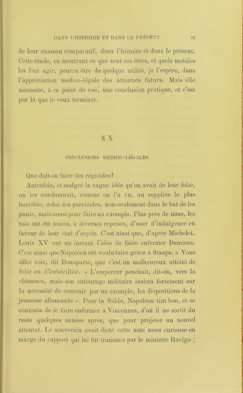 de leur examen comparatif, dans l’histoire et dans le présent. Cette étude, en montrant ce que sont ces êtres, et quels mobiles les font agir, pourra être de quelque utilité, je l’espère, dans F appréciation médico-légale des attentats futurs. Mais elle nécessite, à ce point de vue, une conclusion pratique, et c’est par là que je veux terminer. § X CONCLUSIONS -MÉDICO - LÉGALES Que doit-on faire des régicides? Autrefois, et malgré la vague idée qu’on avait de leur folie, on les condamnait, comme on l’a vu, au supplice le plus horrible, celui des parricides, non-seulement dans le but de les punir, mais aussi pour faire un exemple. Plus près de nous, les rois ont été tentés, à diverses reprises, d’user d’indulgence en faveur de leur état d’esprit. C’est ainsi que, d’après Michelet, Louis XV eut un instant l’idée de faire enfermer Damiens. C'est ainsi que Napoléon eût voulu faire grâce à Staaps. « Vous allez voir, dit Bonaparte, que c’est un malheureux atteint de folie ou d’imbécillité. » L'empereur penchait, dit-on, vers la clémence, mais son entourage militaire insista fortement sur la nécessité de contenir par un exemple, les dispositions de la jeunesse allemande ». Pour la Sabla, Napoléon tint bon, et se contenta de le faire enfermer à Vincennes, d’où il ne sortit du reste quelques années après, que pour projeter un nouvel attentat. Le souverain avait dicté cette note assez curieuse en marge du rapport qui lui fut transmis par le ministre Rovigo ;