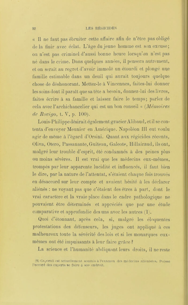 (( Il ne faut pas ébruiter cette affaire afin de n’être pas obligé delà finir avec éclat. L’âge du jeune homme est son excuse; on n'est pas criminel d’aussi bonne heure lorsqu on n'est pas né dans le crime. Dans quelques années, il pensera autrement, et on serait au regret d’avoir immolé un étourdi et plongé une famille estimable dans un deuil qui aurait toujours quelque chose de déshonorant. Mettez-le à Vincennes, faites-lui donner les soins dont il paraît que sa tête a besoin, donnez-lui des livres, faites écrire à sa famille et laissez faire le temps; parlez de cela avec l'archichancelier qui est un bon conseil « (Mémoires cle Rovigo, t. V, p. 100). Louis-Philippe désirait également gracier Alibaud, et il se con- tenta d’envoyer Meunier en Amérique. Napoléon III eut voulu agir de même à l’égard d'Orsini. Quant aux régicides récents, Oliva, Otero, Passanante,Guiteau, Galeote, Hillairaud, ils ont, malgré leur trouble d’esprit, été condamnés à des peines plus ou moins sévères. Il est vrai que les médecins eux-mêmes, trompés par leur apparente lucidité et influencés, il faut bien le dire, par la nature de l’attentat, s’étaient chaque fois trouvés en désaccord sur leur compte et avaient hésité à les déclarer aliénés : ne voyant pas que c’étaient des êtres à part, dont le vrai caractère et la vraie place dans le cadre pathologique ne pouvaient être déterminés et appréciés que par une étude comparative et approfondie des uns avec les autres (1 . Quoi d’étonnant, après cela, si, malgré les éloquentes protestations des défenseurs, les juges ont appliqué à ces malheureux toute la sévérité des lois et si les monarques eux- mêmes ont été impuissants à leur faire grâce? La science et l’humanité abdiquant leurs droits, il ne reste (I) Caporali est actuellement, soumis à l’examen des médecins aliénistes, l’accord des experts se faire ù son endroit. Puisse